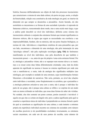 história, buscasse deliberadamente seu objeto do lado dos processos inconscientes
que caracterizam o sistema de uma dada cultura; ela poria em jogo, assim, a relação
da historicidade, relação essa constitutiva de toda etnologia em geral, no interior da
dimensão em que sempre se desenrolou a psicanálise. Assim fazendo, ela não
assimilaria os mecanismos e as formas de uma sociedade à pressão e à repressão de
fantasmas coletivos, reencontrando deste modo, mas a uma escala mais larga, o que
a análise pode descobrir ao nível dos indivíduos; definiria como sistema dos
inconscientes culturais o conjunto das estruturas formais que tornam significantes os
discursos míticos, dão às regras que regem as necessidades sua coerência e sua
imprescindibilidade, fundam, não na natureza, não nas puras funções biológicas, as
normas de vida. Adivinha-se a importância simétrica de uma psicanálise que, por
seu lado, encontrasse a dimensão de uma etnologia, não pela instauração de uma
“psicologia cultural”, não pela explicação sociológica [pág. 526] de fenômenos
manifestados ao nível dos indivíduos, mas pela descoberta de que também o
inconsciente possui — ou, antes de que ele próprio é uma certa estrutura formal. Por
aí, etnologia e psicanálise viriam, não a se superpor nem mesmo talvez a se reunir,
mas a se cruzar como duas linhas diferentemente orientadas: uma, indo da elisão
aparente do significado na neurose à lacuna no sistema significante por onde esta
vem a manifestar-se; a outra, indo da analogia dos significados múltiplos (nas
mitologias, por exemplo) à unidade de uma estrutura, cujas transformações formais
liberariam a diversidade de narrativas. Não seria, portanto, ao nível das relações
entre indivíduos e sociedade, como freqüentemente se acreditou, que a psicanálise e
a etnologia poderiam articular-se uma com a outra; não é porque o indivíduo faz
parte de seu grupo, não é porque uma cultura se reflete e se exprime de um modo
mais ou menos refratado no indivíduo, que essas duas formas de saber são vizinhas.
Na verdade, elas têm somente um ponto comum, porém essencial e inevitável: é
aquele em que elas se cortam em ângulo reto; pois a cadeia significante pela qual se
constitui a experiência única do indivíduo é perpendicular ao sistema formal a partir
do qual se constituem as significações de uma cultura; a cada instante a estrutura
própria da experiência individual encontra nos sistemas da sociedade certo número
de escolhas possíveis (e de possibilidades excluídas); inversamente, as estruturas
sociais encontram, em cada um de seus pontos de escolha, certo número de
 