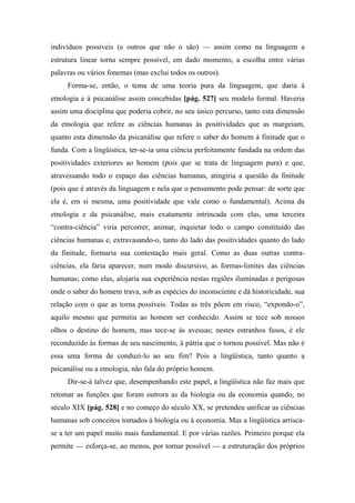 indivíduos possíveis (e outros que não o são) — assim como na linguagem a
estrutura linear torna sempre possível, em dado momento, a escolha entre várias
palavras ou vários fonemas (mas exclui todos os outros).
Forma-se, então, o tema de uma teoria pura da linguagem, que daria à
etnologia e à psicanálise assim concebidas [pág. 527] seu modelo formal. Haveria
assim uma disciplina que poderia cobrir, no seu único percurso, tanto esta dimensão
da etnologia que refere as ciências humanas às positividades que as margeiam,
quanto esta dimensão da psicanálise que refere o saber do homem à finitude que o
funda. Com a lingüística, ter-se-ia uma ciência perfeitamente fundada na ordem das
positividades exteriores ao homem (pois que se trata de linguagem pura) e que,
atravessando todo o espaço das ciências humanas, atingiria a questão da finitude
(pois que é através da linguagem e nela que o pensamento pode pensar: de sorte que
ela é, em si mesma, uma positividade que vale como o fundamental). Acima da
etnologia e da psicanálise, mais exatamente intrincada com elas, uma terceira
“contra-ciência” viria percorrer, animar, inquietar todo o campo constituído das
ciências humanas e, extravasando-o, tanto do lado das positividades quanto do lado
da finitude, formaria sua contestação mais geral. Como as duas outras contra-
ciências, ela faria aparecer, num modo discursivo, as formas-limites das ciências
humanas; como elas, alojaria sua experiência nestas regiões iluminadas e perigosas
onde o saber do homem trava, sob as espécies do inconsciente e dá historicidade, sua
relação com o que as torna possíveis. Todas as três põem em risco, “expondo-o”,
aquilo mesmo que permitiu ao homem ser conhecido. Assim se tece sob nossos
olhos o destino do homem, mas tece-se às avessas; nestes estranhos fusos, é ele
reconduzido às formas de seu nascimento, à pátria que o tornou possível. Mas não é
essa uma forma de conduzi-lo ao seu fim? Pois a lingüística, tanto quanto a
psicanálise ou a etnologia, não fala do próprio homem.
Dir-se-á talvez que, desempenhando este papel, a lingüística não faz mais que
retomar as funções que foram outrora as da biologia ou da economia quando, no
século XIX [pág. 528] e no começo do século XX, se pretendeu unificar as ciências
humanas sob conceitos tomados à biologia ou à economia. Mas a lingüística arrisca-
se a ter um papel muito mais fundamental. E por várias razões. Primeiro porque ela
permite — esforça-se, ao menos, por tornar possível — a estruturação dos próprios
 