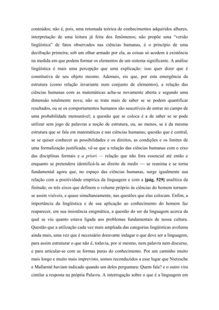 conteúdos; não é, pois, uma retomada teórica de conhecimentos adquiridos alhures,
interpretação de uma leitura já feita dos fenômenos; não propõe uma “versão
lingüística” de fatos observados nas ciências humanas, é o princípio de uma
decifração primeira; sob um olhar armado por ela, as coisas só acedem à existência
na medida em que podem formar os elementos de um sistema significante. A análise
lingüística é mais uma percepção que uma explicação: isso quer dizer que é
constitutiva de seu objeto mesmo. Ademais, eis que, por esta emergência da
estrutura (como relação invariante num conjunto de elementos), a relação das
ciências humanas com as matemáticas acha-se novamente aberta e segundo uma
dimensão totalmente nova; não se trata mais de saber se se podem quantificar
resultados, ou se os comportamentos humanos são suscetíveis de entrar no campo de
uma probabilidade mensurável; a questão que se coloca é a de saber se se pode
utilizar sem jogo de palavras a noção de estrutura, ou, ao menos, se é da mesma
estrutura que se fala em matemáticas e nas ciências humanas; questão que é central,
se se quiser conhecer as possibilidades e os direitos, as condições e os limites de
uma formalização justificada; vê-se que a relação das ciências humanas com o eixo
das disciplinas formais e a priori — relação que não fora essencial até então e
enquanto se pretendera identificá-la ao direito de medir — se reanima e se torna
fundamental agora que, no espaço das ciências humanas, surge igualmente sua
relação com a positividade empírica da linguagem e com a [pág. 529] analítica da
finitude; os três eixos que definem o volume próprio às ciências do homem tornam-
se assim visíveis, e quase simultaneamente, nas questões que elas colocam. Enfim, a
importância da lingüística e de sua aplicação ao conhecimento do homem faz
reaparecer, em sua insistência enigmática, a questão do ser da linguagem acerca da
qual se viu quanto estava ligada aos problemas fundamentais de nossa cultura.
Questão que a utilização cada vez mais ampliada das categorias lingüísticas avoluma
ainda mais, uma vez que é necessário doravante indagar o que deve ser a linguagem,
para assim estruturar o que não é, todavia, por si mesmo, nem palavra nem discurso,
e para articular-se com as formas puras do conhecimento. Por um caminho muito
mais longo e muito mais imprevisto, somos reconduzidos a esse lugar que Nietzsche
e Mallarmé haviam indicado quando um deles perguntara: Quem fala? e o outro vira
cintilar a resposta na própria Palavra. A interrogação sobre o que é a linguagem em
 