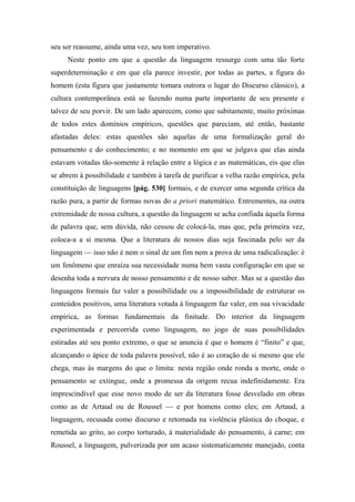 seu ser reassume, ainda uma vez, seu tom imperativo.
Neste ponto em que a questão da linguagem ressurge com uma tão forte
superdeterminação e em que ela parece investir, por todas as partes, a figura do
homem (esta figura que justamente tomara outrora o lugar do Discurso clássico), a
cultura contemporânea está se fazendo numa parte importante de seu presente e
talvez de seu porvir. De um lado aparecem, como que subitamente, muito próximas
de todos estes domínios empíricos, questões que pareciam, até então, bastante
afastadas deles: estas questões são aquelas de uma formalização geral do
pensamento e do conhecimento; e no momento em que se julgava que elas ainda
estavam votadas tão-somente à relação entre a lógica e as matemáticas, eis que elas
se abrem à possibilidade e também à tarefa de purificar a velha razão empírica, pela
constituição de linguagens [pág. 530] formais, e de exercer uma segunda crítica da
razão pura, a partir de formas novas do a priori matemático. Entrementes, na outra
extremidade de nossa cultura, a questão da linguagem se acha confiada àquela forma
de palavra que, sem dúvida, não cessou de colocá-la, mas que, pela primeira vez,
coloca-a a si mesma. Que a literatura de nossos dias seja fascinada pelo ser da
linguagem — isso não é nem o sinal de um fim nem a prova de uma radicalização: é
um fenômeno que enraíza sua necessidade numa bem vasta configuração em que se
desenha toda a nervura de nosso pensamento e de nosso saber. Mas se a questão das
linguagens formais faz valer a possibilidade ou a impossibilidade de estruturar os
conteúdos positivos, uma literatura votada à linguagem faz valer, em sua vivacidade
empírica, as formas fundamentais da finitude. Do interior da linguagem
experimentada e percorrida como linguagem, no jogo de suas possibilidades
estiradas até seu ponto extremo, o que se anuncia é que o homem é “finito” e que,
alcançando o ápice de toda palavra possível, não é ao coração de si mesmo que ele
chega, mas às margens do que o limita: nesta região onde ronda a morte, onde o
pensamento se extingue, onde a promessa da origem recua indefinidamente. Era
imprescindível que esse novo modo de ser da literatura fosse desvelado em obras
como as de Artaud ou de Roussel — e por homens como eles; em Artaud, a
linguagem, recusada como discurso e retomada na violência plástica do choque, e
remetida ao grito, ao corpo torturado, à materialidade do pensamento, à carne; em
Roussel, a linguagem, pulverizada por um acaso sistematicamente manejado, conta
 