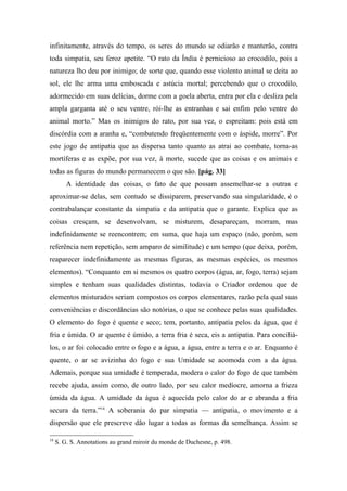 infinitamente, através do tempo, os seres do mundo se odiarão e manterão, contra
toda simpatia, seu feroz apetite. “O rato da Índia é pernicioso ao crocodilo, pois a
natureza lho deu por inimigo; de sorte que, quando esse violento animal se deita ao
sol, ele lhe arma uma emboscada e astúcia mortal; percebendo que o crocodilo,
adormecido em suas delícias, dorme com a goela aberta, entra por ela e desliza pela
ampla garganta até o seu ventre, rói-lhe as entranhas e sai enfim pelo ventre do
animal morto.” Mas os inimigos do rato, por sua vez, o espreitam: pois está em
discórdia com a aranha e, “combatendo freqüentemente com o áspide, morre”. Por
este jogo de antipatia que as dispersa tanto quanto as atrai ao combate, torna-as
mortíferas e as expõe, por sua vez, à morte, sucede que as coisas e os animais e
todas as figuras do mundo permanecem o que são. [pág. 33]
A identidade das coisas, o fato de que possam assemelhar-se a outras e
aproximar-se delas, sem contudo se dissiparem, preservando sua singularidade, é o
contrabalançar constante da simpatia e da antipatia que o garante. Explica que as
coisas cresçam, se desenvolvam, se misturem, desapareçam, morram, mas
indefinidamente se reencontrem; em suma, que haja um espaço (não, porém, sem
referência nem repetição, sem amparo de similitude) e um tempo (que deixa, porém,
reaparecer indefinidamente as mesmas figuras, as mesmas espécies, os mesmos
elementos). “Conquanto em si mesmos os quatro corpos (água, ar, fogo, terra) sejam
simples e tenham suas qualidades distintas, todavia o Criador ordenou que de
elementos misturados seriam compostos os corpos elementares, razão pela qual suas
conveniências e discordâncias são notórias, o que se conhece pelas suas qualidades.
O elemento do fogo é quente e seco; tem, portanto, antipatia pelos da água, que é
fria e úmida. O ar quente é úmido, a terra fria é seca, eis a antipatia. Para conciliá-
los, o ar foi colocado entre o fogo e a água, a água, entre a terra e o ar. Enquanto é
quente, o ar se avizinha do fogo e sua Umidade se acomoda com a da água.
Ademais, porque sua umidade é temperada, modera o calor do fogo de que também
recebe ajuda, assim como, de outro lado, por seu calor medíocre, amorna a frieza
úmida da água. A umidade da água é aquecida pelo calor do ar e abranda a fria
secura da terra.”18
A soberania do par simpatia — antipatia, o movimento e a
dispersão que ele prescreve dão lugar a todas as formas da semelhança. Assim se
18
S. G. S. Annotations au grand miroir du monde de Duchesne, p. 498.
 