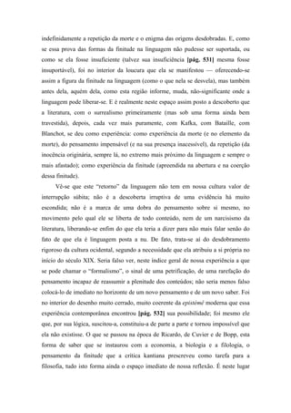 indefinidamente a repetição da morte e o enigma das origens desdobradas. E, como
se essa prova das formas da finitude na linguagem não pudesse ser suportada, ou
como se ela fosse insuficiente (talvez sua insuficiência [pág. 531] mesma fosse
insuportável), foi no interior da loucura que ela se manifestou — oferecendo-se
assim a figura da finitude na linguagem (como o que nela se desvela), mas também
antes dela, aquém dela, como esta região informe, muda, não-significante onde a
linguagem pode liberar-se. E é realmente neste espaço assim posto a descoberto que
a literatura, com o surrealismo primeiramente (mas sob uma forma ainda bem
travestida), depois, cada vez mais puramente, com Kafka, com Bataille, com
Blanchot, se deu como experiência: como experiência da morte (e no elemento da
morte), do pensamento impensável (e na sua presença inacessível), da repetição (da
inocência originária, sempre lá, no extremo mais próximo da linguagem e sempre o
mais afastado); como experiência da finitude (apreendida na abertura e na coerção
dessa finitude).
Vê-se que este “retorno” da linguagem não tem em nossa cultura valor de
interrupção súbita; não é a descoberta irruptiva de uma evidência há muito
escondida; não é a marca de uma dobra do pensamento sobre si mesmo, no
movimento pelo qual ele se liberta de todo conteúdo, nem de um narcisismo da
literatura, liberando-se enfim do que ela teria a dizer para não mais falar senão do
fato de que ela é linguagem posta a nu. De fato, trata-se aí do desdobramento
rigoroso da cultura ocidental, segundo a necessidade que ela atribuiu a si própria no
início do século XIX. Seria falso ver, neste índice geral de nossa experiência a que
se pode chamar o “formalismo”, o sinal de uma petrificação, de uma rarefação do
pensamento incapaz de reassumir a plenitude dos conteúdos; não seria menos falso
colocá-lo de imediato no horizonte de um novo pensamento e de um novo saber. Foi
no interior do desenho muito cerrado, muito coerente da epistémê moderna que essa
experiência contemporânea encontrou [pág. 532] sua possibilidade; foi mesmo ele
que, por sua lógica, suscitou-a, constituiu-a de parte a parte e tornou impossível que
ela não existisse. O que se passou na época de Ricardo, de Cuvier e de Bopp, esta
forma de saber que se instaurou com a economia, a biologia e a filologia, o
pensamento da finitude que a crítica kantiana prescreveu como tarefa para a
filosofia, tudo isto forma ainda o espaço imediato de nossa reflexão. É neste lugar
 