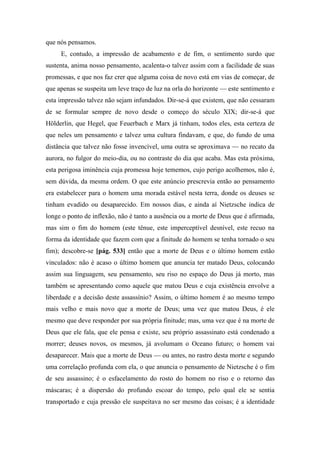 que nós pensamos.
E, contudo, a impressão de acabamento e de fim, o sentimento surdo que
sustenta, anima nosso pensamento, acalenta-o talvez assim com a facilidade de suas
promessas, e que nos faz crer que alguma coisa de novo está em vias de começar, de
que apenas se suspeita um leve traço de luz na orla do horizonte — este sentimento e
esta impressão talvez não sejam infundados. Dir-se-á que existem, que não cessaram
de se formular sempre de novo desde o começo do século XIX; dir-se-á que
Hölderlin, que Hegel, que Feuerbach e Marx já tinham, todos eles, esta certeza de
que neles um pensamento e talvez uma cultura findavam, e que, do fundo de uma
distância que talvez não fosse invencível, uma outra se aproximava — no recato da
aurora, no fulgor do meio-dia, ou no contraste do dia que acaba. Mas esta próxima,
esta perigosa iminência cuja promessa hoje tememos, cujo perigo acolhemos, não é,
sem dúvida, da mesma ordem. O que este anúncio prescrevia então ao pensamento
era estabelecer para o homem uma morada estável nesta terra, donde os deuses se
tinham evadido ou desaparecido. Em nossos dias, e ainda aí Nietzsche indica de
longe o ponto de inflexão, não é tanto a ausência ou a morte de Deus que é afirmada,
mas sim o fim do homem (este tênue, este imperceptível desnível, este recuo na
forma da identidade que fazem com que a finitude do homem se tenha tornado o seu
fim); descobre-se [pág. 533] então que a morte de Deus e o último homem estão
vinculados: não é acaso o último homem que anuncia ter matado Deus, colocando
assim sua linguagem, seu pensamento, seu riso no espaço do Deus já morto, mas
também se apresentando como aquele que matou Deus e cuja existência envolve a
liberdade e a decisão deste assassínio? Assim, o último homem é ao mesmo tempo
mais velho e mais novo que a morte de Deus; uma vez que matou Deus, é ele
mesmo que deve responder por sua própria finitude; mas, uma vez que é na morte de
Deus que ele fala, que ele pensa e existe, seu próprio assassinato está condenado a
morrer; deuses novos, os mesmos, já avolumam o Oceano futuro; o homem vai
desaparecer. Mais que a morte de Deus — ou antes, no rastro desta morte e segundo
uma correlação profunda com ela, o que anuncia o pensamento de Nietzsche é o fim
de seu assassino; é o esfacelamento do rosto do homem no riso e o retorno das
máscaras; é a dispersão do profundo escoar do tempo, pelo qual ele se sentia
transportado e cuja pressão ele suspeitava no ser mesmo das coisas; é a identidade
 