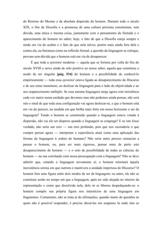 do Retorno do Mesmo e da absoluta dispersão do homem. Durante todo o século
XIX, o fim da filosofia e a promessa de uma cultura próxima constituíam, sem
dúvida, uma única e mesma coisa, juntamente com o pensamento da finitude e o
aparecimento do homem no saber; hoje, o fato de que a filosofia esteja sempre e
ainda em via de acabar e o fato de que nela talvez, porém mais ainda fora dela e
contra ela, na literatura como na reflexão formal, a questão da linguagem se coloque,
provam sem dúvida que o homem está em via de desaparecer.
É que toda a epistémê moderna — aquela que se formou por volta do fim do
século XVIII e serve ainda de solo positivo ao nosso saber, aquela que constituiu o
modo de ser singular [pág. 534] do homem e a possibilidade de conhecê-lo
empiricamente — toda essa epistémê estava ligada ao desaparecimento do Discurso
e de seu reino monótono, ao deslizar da linguagem para o lado da objetividade e ao
seu reaparecimento múltiplo. Se essa mesma linguagem surge agora com insistência
cada vez maior numa unidade que devemos mas não podemos ainda pensar, não será
isto o sinal de que toda essa configuração vai agora deslocar-se, e que o homem está
em via de perecer, na medida em que brilha mais forte em nosso horizonte o ser da
linguagem? Tendo o homem se constituído quando a linguagem estava votada à
dispersão, não vai ele ser disperso quando a linguagem se congrega? E se isto fosse
verdade, não seria um erro — um erro profundo, pois que nos esconderia o que
cumpre pensar agora — interpretar a experiência atual como uma aplicação das
formas da linguagem à ordem do humano? Não seria antes preciso renunciar a
pensar o homem, ou, para ser mais rigoroso, pensar mais de perto este
desaparecimento do homem — e o solo de possibilidade de todas as ciências do
homem — na sua correlação com nossa preocupação com a linguagem? Não se deve
admitir que, estando a linguagem novamente aí, o homem retornará àquela
inexistência serena em que outrora o mantivera a unidade imperiosa do Discurso? O
homem fora uma figura entre dois modos de ser da linguagem; ou antes, ele não se
constituiu senão no tempo em que a linguagem, após ter sido alojada no interior da
representação e como que dissolvida nela, dela só se liberou despedaçando-se: o
homem compôs sua própria figura nos interstícios de uma linguagem em
fragmentos. Certamente, não se trata aí de afirmações, quando muito de questões às
quais não é possível responder; é preciso deixá-las em suspenso lá onde elas se
 