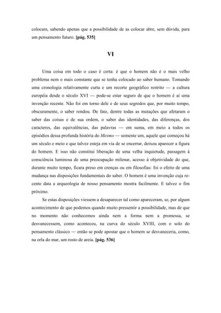 colocam, sabendo apenas que a possibilidade de as colocar abre, sem dúvida, para
um pensamento futuro. [pág. 535]
VI
Uma coisa em todo o caso é certa: é que o homem não é o mais velho
problema nem o mais constante que se tenha colocado ao saber humano. Tomando
uma cronologia relativamente curta e um recorte geográfico restrito — a cultura
européia desde o século XVI — pode-se estar seguro de que o homem é aí uma
invenção recente. Não foi em torno dele e de seus segredos que, por muito tempo,
obscuramente, o saber rondou. De fato, dentre todas as mutações que afetaram o
saber das coisas e de sua ordem, o saber das identidades, das diferenças, dos
caracteres, das equivalências, das palavras — em suma, em meio a todos os
episódios dessa profunda história do Mesmo — somente um, aquele que começou há
um século e meio e que talvez esteja em via de se encerrar, deixou aparecer a figura
do homem. E isso não constitui liberação de uma velha inquietude, passagem à
consciência luminosa de uma preocupação milenar, acesso à objetividade do que,
durante muito tempo, ficara preso em crenças ou em filosofias: foi o efeito de uma
mudança nas disposições fundamentais do saber. O homem é uma invenção cuja re-
cente data a arqueologia de nosso pensamento mostra facilmente. E talvez o fim
próximo.
Se estas disposições viessem a desaparecer tal como apareceram, se, por algum
acontecimento de que podemos quando muito pressentir a possibilidade, mas de que
no momento não conhecemos ainda nem a forma nem a promessa, se
desvanecessem, como aconteceu, na curva do século XVIII, com o solo do
pensamento clássico — então se pode apostar que o homem se desvaneceria, como,
na orla do mar, um rosto de areia. [pág. 536]
 
