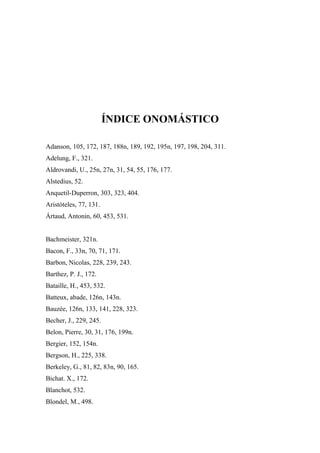 ÍNDICE ONOMÁSTICO
Adanson, 105, 172, 187, 188n, 189, 192, 195n, 197, 198, 204, 311.
Adelung, F., 321.
Aldrovandi, U., 25n, 27n, 31, 54, 55, 176, 177.
Alstedius, 52.
Anquetil-Duperron, 303, 323, 404.
Aristóteles, 77, 131.
Ártaud, Antonin, 60, 453, 531.
Bachmeister, 321n.
Bacon, F., 33n, 70, 71, 171.
Barbon, Nicolas, 228, 239, 243.
Barthez, P. J., 172.
Bataille, H., 453, 532.
Batteux, abade, 126n, 143n.
Bauzée, 126n, 133, 141, 228, 323.
Becher, J., 229, 245.
Belon, Pierre, 30, 31, 176, 199n.
Bergier, 152, 154n.
Bergson, H., 225, 338.
Berkeley, G., 81, 82, 83n, 90, 165.
Bichat. X., 172.
Blanchot, 532.
Blondel, M., 498.
 
