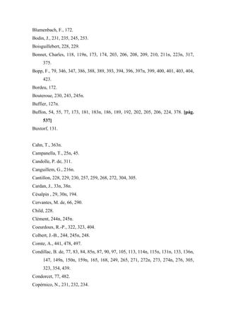 Blumenbach, F., 172.
Bodin, J., 231, 235, 245, 253.
Boisguillebert, 228, 229.
Bonnet, Charles, 118, 119n, 173, 174, 203, 206, 208, 209, 210, 211n, 223n, 317,
375.
Bopp, F., 79, 346, 347, 386, 388, 389, 393, 394, 396, 397n, 399, 400, 401, 403, 404,
423.
Bordeu, 172.
Bouteroue, 230, 243, 245n.
Buffier, 127n.
Buffon, 54, 55, 77, 173, 181, 183n, 186, 189, 192, 202, 205, 206, 224, 378. [pág.
537]
Buxtorf, 131.
Cahn, T., 363n.
Campanella, T., 25n, 45.
Candolle, P. de, 311.
Canguillem, G., 216n.
Cantillon, 228, 229, 230, 257, 259, 268, 272, 304, 305.
Cardan, J., 33n, 38n.
Césalpin , 29, 30n, 194.
Cervantes, M. de, 66, 290.
Child, 228.
Clément, 244n, 245n.
Coeurdoux, R.-P., 322, 323, 404.
Colbert, J.-B., 244, 245n, 248.
Comte, A., 441, 478, 497.
Condillac, B. de, 77, 83, 84, 85n, 87, 90, 97, 105, 113, 114n, 115n, 131n, 133, 136n,
147, 149n, 150n, 159n, 165, 168, 249, 265, 271, 272n, 273, 274n, 276, 305,
323, 354, 439.
Condorcet, 77, 482.
Copérnico, N., 231, 232, 234.
 