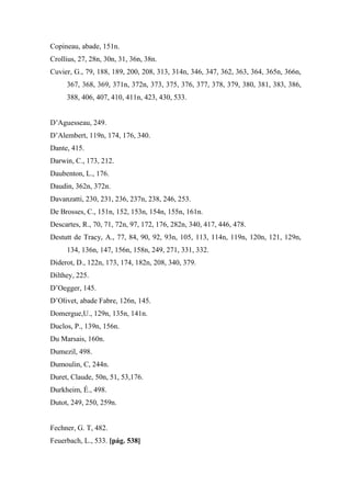 Copineau, abade, 151n.
Crollius, 27, 28n, 30n, 31, 36n, 38n.
Cuvier, G., 79, 188, 189, 200, 208, 313, 314n, 346, 347, 362, 363, 364, 365n, 366n,
367, 368, 369, 371n, 372n, 373, 375, 376, 377, 378, 379, 380, 381, 383, 386,
388, 406, 407, 410, 411n, 423, 430, 533.
D’Aguesseau, 249.
D’Alembert, 119n, 174, 176, 340.
Dante, 415.
Darwin, C., 173, 212.
Daubenton, L., 176.
Daudin, 362n, 372n.
Davanzatti, 230, 231, 236, 237n, 238, 246, 253.
De Brosses, C., 151n, 152, 153n, 154n, 155n, 161n.
Descartes, R., 70, 71, 72n, 97, 172, 176, 282n, 340, 417, 446, 478.
Destutt de Tracy, A., 77, 84, 90, 92, 93n, 105, 113, 114n, 119n, 120n, 121, 129n,
134, 136n, 147, 156n, 158n, 249, 271, 331, 332.
Diderot, D., 122n, 173, 174, 182n, 208, 340, 379.
Dilthey, 225.
D’Oegger, 145.
D’Olivet, abade Fabre, 126n, 145.
Domergue,U., 129n, 135n, 141n.
Duclos, P., 139n, 156n.
Du Marsais, 160n.
Dumezil, 498.
Dumoulin, C, 244n.
Duret, Claude, 50n, 51, 53,176.
Durkheim, É., 498.
Dutot, 249, 250, 259n.
Fechner, G. T, 482.
Feuerbach, L., 533. [pág. 538]
 