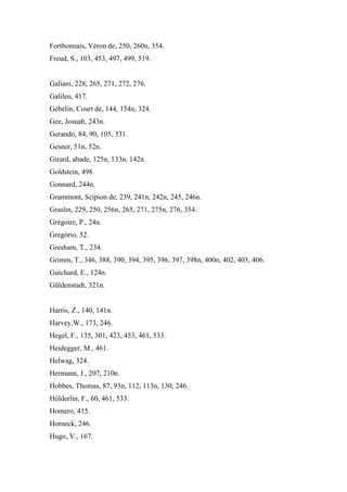 Fortbonnais, Véron de, 250, 260n, 354.
Freud, S., 103, 453, 497, 499, 519.
Galiani, 228, 265, 271, 272, 276.
Galileu, 417.
Gébelin, Court de, 144, 154n, 324.
Gee, Josuah, 243n.
Gerando, 84, 90, 105, 331.
Gesner, 51n, 52n.
Girard, abade, 125n, 133n, 142n.
Goldstein, 498.
Gonnard, 244n.
Grammont, Scipion de, 239, 241n, 242n, 245, 246n.
Graslin, 229, 250, 256n, 265, 271, 275n, 276, 354.
Grégoire, P., 24n.
Gregório, 52.
Gresham, T., 234.
Grimm, T., 346, 388, 390, 394, 395, 396, 397, 398n, 400n, 402, 403, 406.
Guichard, E., 124n.
Güldenstadt, 321n.
Harris, Z., 140, 141n.
Harvey,W., 173, 246.
Hegel, F., 135, 301, 423, 453, 461, 533.
Heidegger, M., 461.
Helwag, 324.
Hermann, J., 207, 210n.
Hobbes, Thomas, 87, 93n, 112, 113n, 130, 246.
Hólderlin, F., 60, 461, 533.
Homero, 415.
Horneck, 246.
Hugo, V., 167.
 