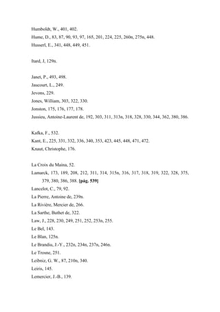 Humboldt, W., 401, 402.
Hume, D., 83, 87, 90, 93, 97, 165, 201, 224, 225, 260n, 275n, 448.
Husserl, E., 341, 448, 449, 451.
Itard, J, 129n.
Janet, P., 493, 498.
Jaucourt, L., 249.
Jevons, 229.
Jones, William, 303, 322, 330.
Jonston, 175, 176, 177, 178.
Jussieu, Antoine-Laurent de, 192, 303, 311, 313n, 318, 328, 330, 344, 362, 380, 386.
Kafka, F., 532.
Kant, E., 225, 331, 332, 336, 340, 353, 423, 445, 448, 471, 472.
Knaut, Christophe, 176.
La Croix du Maina, 52.
Lamarck, 173, 189, 208, 212, 311, 314, 315n, 316, 317, 318, 319, 322, 328, 375,
379, 380, 386, 388. [pág. 539]
Lancelot, C., 79, 92.
La Pierre, Antoine de, 239n.
La Rivière, Mercier de, 266.
La Sarthe, Buthet de, 322.
Law, J., 228, 230, 249, 251, 252, 253n, 255.
Le Bel, 143.
Le Blan, 125n.
Le Brandiu, J.-Y., 232n, 234n, 237n, 246n.
Le Trosne, 251.
Leibniz, G. W., 87, 210n, 340.
Leiris, 145.
Lemercier, J.-B., 139.
 