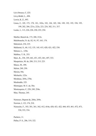 Lévi-Strauss, C.,525.
Lévy-Brühl, L., 498.
Lewin, K. Z., 493.
Lineu, C, 105, 173, 178, 181, 182n, 183, 184, 185, 186, 189, 192, 193, 194, 195,
199, 202, 204, 221n, 222n, 223, 224, 302, 311, 317.
Locke, J., 113, 224, 228, 250, 253, 254.
Maillet, Benoît de, 173, 208, 212n.
Malebranche, N. de, 82, 91, 97, 165, 174.
Malestroit, 234, 235.
Mallarmé, S., 60, 112, 135, 145, 415, 420, 421, 422, 530.
Malson, L., 129n.
Malthus, T. R., 353.
Marx, K., 358, 359, 441, 451, 453, 461, 497, 533.
Maupertuis, M. de, 208, 213, 215, 223.
Mauss, M., 498.
Melon, 249, 250.
Merien, 94n.
Michaelis, 122n.
Mirabeau, 269n, 270n.
Monboddo, 325.
Montaigne, M. E. de, 56n.
Montesquieu, C, 228, 249, 254n.
Mun, Thomas, 245.
Nemours, Dupont de, 266n, 269n.
Newton, I, 123, 174, 210.
Nietzsche, F., 103, 301, 361, 362, 412, 414n, 420, 421, 422, 444, 453, 461, 472, 473,
530, 533, 534.
Pachero, 11.
Pallas, P. S., 206, 319, 322.
 