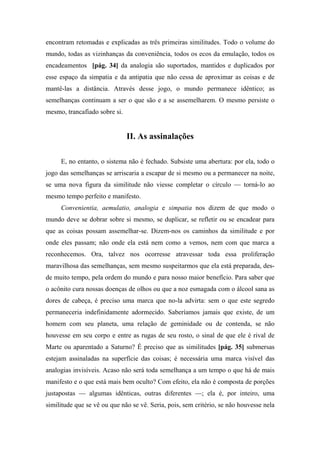encontram retomadas e explicadas as três primeiras similitudes. Todo o volume do
mundo, todas as vizinhanças da conveniência, todos os ecos da emulação, todos os
encadeamentos [pág. 34] da analogia são suportados, mantidos e duplicados por
esse espaço da simpatia e da antipatia que não cessa de aproximar as coisas e de
mantê-las a distância. Através desse jogo, o mundo permanece idêntico; as
semelhanças continuam a ser o que são e a se assemelharem. O mesmo persiste o
mesmo, trancafiado sobre si.
II. As assinalações
E, no entanto, o sistema não é fechado. Subsiste uma abertura: por ela, todo o
jogo das semelhanças se arriscaria a escapar de si mesmo ou a permanecer na noite,
se uma nova figura da similitude não viesse completar o círculo — torná-lo ao
mesmo tempo perfeito e manifesto.
Convenientia, aemulatio, analogia e simpatia nos dizem de que modo o
mundo deve se dobrar sobre si mesmo, se duplicar, se refletir ou se encadear para
que as coisas possam assemelhar-se. Dizem-nos os caminhos da similitude e por
onde eles passam; não onde ela está nem como a vemos, nem com que marca a
reconhecemos. Ora, talvez nos ocorresse atravessar toda essa proliferação
maravilhosa das semelhanças, sem mesmo suspeitarmos que ela está preparada, des-
de muito tempo, pela ordem do mundo e para nosso maior benefício. Para saber que
o acônito cura nossas doenças de olhos ou que a noz esmagada com o álcool sana as
dores de cabeça, é preciso uma marca que no-la advirta: sem o que este segredo
permaneceria indefinidamente adormecido. Saberíamos jamais que existe, de um
homem com seu planeta, uma relação de geminidade ou de contenda, se não
houvesse em seu corpo e entre as rugas de seu rosto, o sinal de que ele é rival de
Marte ou aparentado a Saturno? É preciso que as similitudes [pág. 35] submersas
estejam assinaladas na superfície das coisas; é necessária uma marca visível das
analogias invisíveis. Acaso não será toda semelhança a um tempo o que há de mais
manifesto e o que está mais bem oculto? Com efeito, ela não é composta de porções
justapostas — algumas idênticas, outras diferentes —; ela é, por inteiro, uma
similitude que se vê ou que não se vê. Seria, pois, sem critério, se não houvesse nela
 