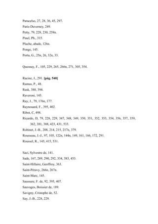 Paracelso, 27, 28, 36, 45, 297.
Paris-Duverney, 249.
Petty, 79, 228, 230, 258n.
Pinel, Ph., 315.
Pluche, abade, 126n.
Ponge, 145.
Porta, G., 25n, 26, 32n, 33.
Quesnay, F., 105, 229, 265, 266n, 271, 305, 354.
Racine, J., 291. [pág. 540]
Ramus, P., 48.
Rask, 388, 394.
Raveroni, 145.
Ray, J., 79, 176n, 177.
Raynouard, F., 395, 402.
Ribot, C, 498.
Ricardo, D, 79, 228, 229, 347, 348, 349, 350, 351, 352, 353, 354, 356, 357, 359,
362, 381, 388, 423, 431, 533.
Robinet, J.-B., 208, 214, 215, 217n, 379.
Rousseau, J.-J., 97, 105, 122n, 144n, 149, 161, 166, 172, 291.
Roussel, R., 145, 415, 531.
Saci, Sylvestre de, 141.
Sade, 167, 289, 290, 292, 334, 383, 453.
Saint-Hillaire, Geoffroy, 363.
Saint-Péravy, 266n, 267n.
Saint-Marc, 145.
Saussure, F. de, 92, 395, 407.
Sauvages, Boissier de, 189.
Savigny, Cristophe de, 52.
Say, J.-B., 228, 229.
 