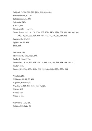 Schlegel, F., 386, 388, 390, 391n, 393, 403n, 404.
Schleiermacher, F., 103.
Schopenhauer, A., 451.
Schroeder, 242n.
S. G. S., 34n.
Sicard, abade, 114n, 141.
Smith, Adam, 105, 116, 130, 136n, 137, 139n, 140n, 159n, 229, 303, 304, 305, 308,
309, 310, 311, 322, 328, 330, 344, 347, 348, 349, 350, 354, 362.
Spengler,O., 461,513.
Spinoza, B., 97, 478.
Storr, 314.
Terrasson, 249.
Thiébault, D., 129n, 132n, 143.
Tooke, J. Home, 393n.
Tournefort, J. P. de, 172, 173, 176, 181,183,185n, 189, 191, 194, 199, 248, 311.
Tucker, 260n.
Turgot, 105, 154n, 155n, 160n, 229, 252, 260n, 268n, 273n, 275n, 304.
Vaughan, 250.
Velásquez, 11, 19, 20, 430.
Vigenère, Blaise de, 53.
Viq d’Azyr, 303, 311, 313, 318, 319, 328.
Voiture, 167.
Volney, 158.
Voltaire, 123.
Warburton, 123n, 156.
Wilkins, 344. [pág. 541]
 