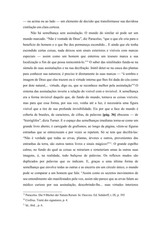 — ou acima ou ao lado — um elemento de decisão que transformasse sua duvidosa
cintilação em clara certeza.
Não há semelhança sem assinalação. O mundo do similar só pode ser um
mundo marcado. “Não é vontade de Deus”, diz Paracelso, “que o que ele cria para o
benefício do homem e o que lhe deu permaneça escondido... E ainda que ele tenha
escondido certas coisas, nada deixou sem sinais exteriores e visíveis com marcas
especiais — assim como um homem que enterrou um tesouro marca a sua
localização a fim de que possa reencontrá-lo.”19
O saber das similitudes funda-se na
súmula de suas assinalações e na sua decifração. Inútil deter-se na casca das plantas
para conhecer sua natureza; é preciso ir diretamente às suas marcas — “à sombra e
imagem de Deus que elas trazem ou à virtude interna que lhes foi dada do céu como
por dote natural,... virtude, digo eu, que se reconhece melhor pela assinalação”20
.O
sistema das assinalações inverte a relação do visível com o invisível. A semelhança
era a forma invisível daquilo que, do fundo do mundo, tornava as coisas visíveis;
mas para que essa forma, por sua vez, venha até a luz, é necessária uma figura
visível que a tire de sua profunda invisibilidade. Eis por que a face do mundo é
coberta de brasões, de caracteres, de cifras, de palavras [pág. 36] obscuras — de
“hieróglifos”, dizia Turner. E o espaço das semelhanças imediatas torna-se como um
grande livro aberto; é carregado de grafismos; ao longo da página, vêem-se figuras
estranhas que se entrecruzam e por vezes se repetem. Só se tem que decifrá-las:
“Não é verdade que todas as ervas, plantas, árvores e outros, provenientes das
entranhas da terra, são outros tantos livros e sinais mágicos?”21
. O grande espelho
calmo, no fundo do qual as coisas se mirariam e remeteriam umas às outras suas
imagens, é, na realidade, todo buliçoso de palavras. Os reflexos mudos são
duplicados por palavras que os indicam. E, graças a uma última forma de
semelhança que envolve todas as outras e as encerra em um círculo único, o mundo
pode se comparar a um homem que fala: “Assim como os secretos movimentos de
seu entendimento são manifestados pela voz, assim não parece que as ervas falam ao
médico curioso por sua assinalação, descobrindo-lhe... suas virtudes interiores
19
Paracelso. Die 9 Bücher der Natura Rerum. In: Oeuvres. Ed. Suhdorff, t. IX, p. 393
20
Crollius. Traité des signatures, p. 4.
21
Id., ibid. , p. 6.
 
