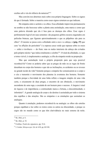 ocultas sob o véu do silêncio da natureza?”22
Mas convém nos determos mais sobre essa própria linguagem. Sobre os signos
de que é formada. Sobre a maneira como esses signos remetem ao que indicam.
Há simpatia entre o acônito e os olhos. Essa afinidade imprevista permaneceria
na sombra se não houvesse sobre a planta uma assinalação, uma marca e como que
uma palavra dizendo que ela é boa para as doenças dos olhos. Esse signo é
perfeitamente legível em suas sementes: são pequenos globos escuros engastados em
películas brancas, que figuram aproximadamente o que as pálpebras são para os
olhos23
. O mesmo se passa com a afinidade entre a noz e a cabeça; o [pág. 37] que
cura “as aflições do pericrânio” é a espessa casca verde que repousa sobre os ossos
— sobre o invólucro — do fruto: mas os males interiores da cabeça são evitados
pelo próprio núcleo “que indica totalmente o cérebro”24
. O sinal da afinidade, e o que
a torna visível, é simplesmente a analogia; a cifra da simpatia reside na proporção.
Mas que assinalação trará a própria proporção para que seja possível
reconhecê-la? Como se poderia saber que as pregas da mão ou as rugas da fronte
desenham no corpo dos homens o que são as inclinações, os acidentes ou os reveses
no grande tecido da vida? Somente porque a simpatia faz comunicarem-se o corpo e
o céu e transmite o movimento dos planetas às aventuras dos homens. Somente
também porque a brevidade de uma linha reflete a imagem simples de uma vida
curta, o cruzamento de duas pregas, o encontro de um obstáculo, o movimento
ascendente de uma ruga, a escalada de um homem para o sucesso. A largura é sinal
de riqueza e de importância; a continuidade marca a fortuna, a descontinuidade, o
infortúnio25
. A grande analogia do corpo e do destino é assinalada por todo o sistema
dos espelhos e das atrações. São as simpatias e as emulações que assinalam as
analogias.
Quanto à emulação, podemos reconhecê-la na analogia: os olhos são estrelas
porque espalham a luz sobre os rostos como os astros na obscuridade, e porque os
cegos são no mundo como os que têm clarividência no mais soturno da noite.
22
Id., ibid., p. 6.
23
Id., ibid., p. 33.
24
Crollius. Traité des signatures, pp. 33-4.
25
J. Cardan. Métoposcopie. Ed. de 1658, pp. III-VIII.
 
