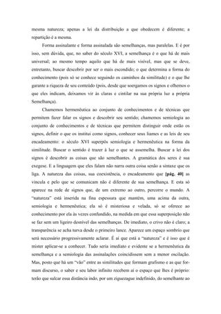 mesma natureza; apenas a lei da distribuição a que obedecem é diferente; a
repartição é a mesma.
Forma assinalante e forma assinalada são semelhanças, mas paralelas. E é por
isso, sem dúvida, que, no saber do século XVI, a semelhança é o que há de mais
universal; ao mesmo tempo aquilo que há de mais visível, mas que se deve,
entretanto, buscar descobrir por ser o mais escondido; o que determina a forma do
conhecimento (pois só se conhece seguindo os caminhos da similitude) e o que lhe
garante a riqueza de seu conteúdo (pois, desde que soergamos os signos e olhemos o
que eles indicam, deixamos vir às claras e cintilar na sua própria luz a própria
Semelhança).
Chamemos hermenêutica ao conjunto de conhecimentos e de técnicas que
permitem fazer falar os signos e descobrir seu sentido; chamemos semiologia ao
conjunto de conhecimentos e de técnicas que permitem distinguir onde estão os
signos, definir o que os institui como signos, conhecer seus liames e as leis de seu
encadeamento: o século XVI superpôs semiologia e hermenêutica na forma da
similitude. Buscar o sentido é trazer à luz o que se assemelha. Buscar a lei dos
signos é descobrir as coisas que são semelhantes. A gramática dos seres é sua
exegese. E a linguagem que eles falam não narra outra coisa senão a sintaxe que os
liga. A natureza das coisas, sua coexistência, o encadeamento que [pág. 40] as
vincula e pelo que se comunicam não é diferente de sua semelhança. E esta só
aparece na rede de signos que, de um extremo ao outro, percorre o mundo. A
“natureza” está inserida na fina espessura que mantém, uma acima da outra,
semiologia e hermenêutica; ela só é misteriosa e velada, só se oferece ao
conhecimento por ela às vezes confundido, na medida em que essa superposição não
se faz sem um ligeiro desnível das semelhanças. De imediato, o crivo não é claro; a
transparência se acha turva desde o primeiro lance. Aparece um espaço sombrio que
será necessário progressivamente aclarar. É aí que está a “natureza” e é isso que é
mister aplicar-se a conhecer. Tudo seria imediato e evidente se a hermenêutica da
semelhança e a semiologia das assinalações coincidissem sem a menor oscilação.
Mas, posto que há um “vão” entre as similitudes que formam grafismo e as que for-
mam discurso, o saber e seu labor infinito recebem aí o espaço que lhes é próprio:
terão que sulcar essa distância indo, por um ziguezague indefinido, do semelhante ao
 