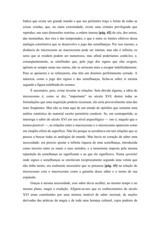 Indica que existe um grande mundo e que seu perímetro traça o limite de todas as
coisas criadas; que, na outra extremidade, existe uma criatura privilegiada que
reproduz, nas suas dimensões restritas, a ordem imensa [pág. 42] do céu, dos astros,
das montanhas, dos rios e das tempestades; e que é entre os limites efetivos dessa
analogia constitutiva que se desenvolve o jogo das semelhanças. Por isso mesmo, a
distância do microcosmo ao macrocosmo pode ser imensa, mas não é infinita; os
seres que aí residem podem ser numerosos, mas afinal poderíamos contá-los; e,
conseqüentemente, as similitudes que, pelo jogo dos signos que elas exigem,
apóiam-se sempre umas nas outras, não se arriscam mais a escapar indefinidamente.
Para se apoiarem e se reforçarem, elas têm um domínio perfeitamente cerrado. A
natureza, como o jogo dos signos e das semelhanças, fecha-se sobre si mesma
segundo a figura redobrada do cosmos.
É necessário, pois, evitar inverter as relações. Sem dúvida alguma, a idéia do
microcosmo é, como se diz, “importante” no século XVI; dentre todas as
formulações que uma inquirição poderia recensear, ela seria provavelmente uma das
mais freqüentes. Mas não se trata aqui de um estudo de opiniões que somente uma
análise estatística do material escrito permitiria conduzir. Se, em contrapartida, se
interroga o saber do século XVI em seu nível arqueológico — isto é, naquilo que o
tornou possível —, as relações entre o macrocosmo e o microcosmo aparecem como
um simples efeito de superfície. Não foi porque se acreditava em tais relações que se
passou a buscar todas as analogias do mundo. Mas havia no coração do saber uma
necessidade: era preciso ajustar a infinita riqueza de uma semelhança, introduzida
como terceiro entre os sinais e seus sentidos, e a monotonia imposta pela mesma
repartição da semelhança ao significante e ao que ele significava. Numa epistémê
onde signos e semelhanças se enrolavam reciprocamente segundo uma voluta que
não tinha termo, era realmente necessário que se pensasse [pág. 43] na relação do
microcosmo com o macrocosmo como a garantia desse saber e o termo de sua
expansão.
Graças à mesma necessidade, esse saber devia acolher, ao mesmo tempo e no
mesmo plano, magia e erudição. Afigura-se-nos que os conhecimentos do século
XVI eram constituídos por uma mistura instável de saber racional, de noções
derivadas das práticas da magia e de toda uma herança cultural, cujos poderes de
 