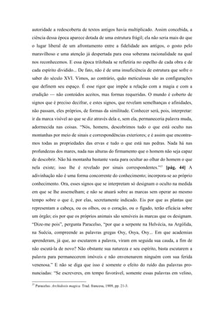 autoridade a redescoberta de textos antigos havia multiplicado. Assim concebida, a
ciência dessa época aparece dotada de uma estrutura frágil; ela não seria mais do que
o lugar liberal de um afrontamento entre a fidelidade aos antigos, o gosto pelo
maravilhoso e uma atenção já despertada para essa soberana racionalidade na qual
nos reconhecemos. E essa época trilobada se refletiria no espelho de cada obra e de
cada espírito dividido... De fato, não é de uma insuficiência de estrutura que sofre o
saber do século XVI. Vimos, ao contrário, quão meticulosas são as configurações
que definem seu espaço. É esse rigor que impõe a relação com a magia e com a
erudição — não conteúdos aceitos, mas formas requeridas. O mundo é coberto de
signos que é preciso decifrar, e estes signos, que revelam semelhanças e afinidades,
não passam, eles próprios, de formas da similitude. Conhecer será, pois, interpretar:
ir da marca visível ao que se diz através dela e, sem ela, permaneceria palavra muda,
adormecida nas coisas. “Nós, homens, descobrimos tudo o que está oculto nas
montanhas por meio de sinais e correspondências exteriores; e é assim que encontra-
mos todas as propriedades das ervas e tudo o que está nas pedras. Nada há nas
profundezas dos mares, nada nas alturas do firmamento que o homem não seja capaz
de descobrir. Não há montanha bastante vasta para ocultar ao olhar do homem o que
nela existe; isso lhe é revelado por sinais correspondentes.”27
[pág. 44] A
adivinhação não é uma forma concorrente do conhecimento; incorpora-se ao próprio
conhecimento. Ora, esses signos que se interpretam só designam o oculto na medida
em que se lhe assemelham; e não se atuará sobre as marcas sem operar ao mesmo
tempo sobre o que é, por elas, secretamente indicado. Eis por que as plantas que
representam a cabeça, ou os olhos, ou o coração, ou o fígado, terão eficácia sobre
um órgão; eis por que os próprios animais são sensíveis às marcas que os designam.
“Dize-me pois”, pergunta Paracelso, “por que a serpente na Helvécia, na Argólida,
na Suécia, compreende as palavras gregas Osy, Osya, Osy... Em que academias
aprenderam, já que, ao escutarem a palavra, viram em seguida sua cauda, a fim de
não escutá-la de novo? Não obstante sua natureza e seu espírito, basta escutarem a
palavra para permanecerem imóveis e não envenenarem ninguém com sua ferida
venenosa.” E não se diga que isso é somente o efeito do ruído das palavras pro-
nunciadas: “Se escreveres, em tempo favorável, somente essas palavras em velino,
27
Paracelso. Archidoxis magica. Trad. francesa, 1909, pp. 21-3.
 