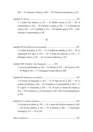 200. — VI. Monstros e fósseis, p. 208. — VII. O discurso da natureza, p. 218.
Capítulo VI. Trocar..................................................................................................227
I. A análise das riquezas, p. 227. — II. Moeda e preço, p. 231. — III. O
mercantilismo, p. 238. — IV O penhor e o preço, p. 248. — V A formação do
valor, p. 262. — VI. A utilidade, p. 271. — VII. Quadro geral, p. 278. — VIII.
O desejo e a representação, p. 287.
II
Capítulo VII. Os limites da representação..............................................................297
I. A idade da história, p. 297. — II. A medida do trabalho, p. 303. — III. A
organização dos seres, p. 310. — IV A flexão das palavras, p. 319. — V
Ideologia e crítica, p. 325. — VI. As sínteses objetivas, p. 334.
Capítulo VIII. Trabalho, vida, linguagem................. 343
I. As novas empiricidades, p. 343. — II. Ricardo, p. 347. — III. Cuvier, p. 362.
— IV Bopp, p. 386. — V A linguagem tornada objeto, p. 408.
Capítulo IX. O homem e seus duplos.......................................................................417
I. O retorno da linguagem, p. 417. — II. O lugar do rei, p. 423. — III. A
analítica da finitude, p. 430. — IV. O empírico e o transcendental, p. 439. — V
O “cogito” e o impensado, p. 444. — VI. O recuo e o retorno da origem, p.
453. — VII. O discurso e o ser do homem, p. 463. VIII. O sono antropológico,
p. 470.
Capítulo X. As ciências humanas............................................................................475
I. O triedro dos saberes, p. 475. — II. A forma das ciências humanas, p. 482.
— III. Os três modelos, p. 491. — IV A História, p. 508. — V Psicanálise,
etnologia, p. 517. — VI. p. 536.
Índice onomástico....................................................................................................537
 