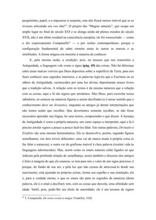 pergaminho, papel, e a impuseres à serpente, esta não ficará menos imóvel que se as
tivesses articulado em voz alta?”. O projeto das “Magias naturais”, que ocupa um
amplo lugar no final do século XVI e se alonga ainda até plenos meados do século
XVII, não é um efeito residual na consciência européia; ele foi ressuscitado — como
o diz expressamente Campanella28
— e por razões contemporâneas: porque a
configuração fundamental do saber remetia umas às outras as marcas e as
similitudes. A forma mágica era inerente à maneira de conhecer.
E, pela mesma razão, a erudição: pois, no tesouro que nos transmitiu a
Antiguidade, a linguagem vale como o signo [pág. 45] das coisas. Não há diferença
entre essas marcas visíveis que Deus depositou sobre a superfície da Terra, para nos
fazer conhecer seus segredos interiores, e as palavras legíveis que a Escritura ou os
sábios da Antiguidade, esclarecidos por uma luz divina, depositaram nesses livros
que a tradição salvou. A relação com os textos é da mesma natureza que a relação
com as coisas; aqui e lá são signos que arrolamos. Mas Deus, para exercitar nossa
sabedoria, só semeou na natureza figuras a serem decifradas (e é nesse sentido que o
conhecimento deve ser divinatio), enquanto os antigos já deram interpretações que
não temos senão que recolher. Que deveríamos somente recolher, se não fosse
necessário aprender sua língua, ler seus textos, compreender o que dizem. A herança
da Antiguidade é como a própria natureza, um vasto espaço a interpretar; aqui e lá é
preciso arrolar signos e pouco a pouco fazê-los falar. Em outras palavras, Divinatio e
Eruditio são uma mesma hermenêutica. Ela se desenvolve, porém, segundo figuras
semelhantes, em dois níveis diferentes: uma vai da marca muda à própria coisa (e
faz falar a natureza); a outra vai do grafismo imóvel à clara palavra (restitui vida às
linguagens adormecidas). Mas, assim como os sinais naturais estão ligados ao que
indicam pela profunda relação de semelhança, assim também o discurso dos antigos
é feito à imagem do que ele enuncia; se tem para nós o valor de um signo precioso, é
porque, do fundo de seu ser, e pela luz que não cessou de atravessá-lo desde seu
nascimento, está ajustado às próprias coisas, forma seu espelho e sua emulação; ele
é, para a verdade eterna, o que os sinais são para os segredos da natureza (desta
palavra, ele é o sinal a decifrar); tem, com as coisas que desvela, uma afinidade sem
idade. Inútil, pois, pedir-lhe seu título de autoridade; ele é um tesouro de signos
28
T. Campanella. De sensu rerum et magia. Frankfurt, 1620.
 