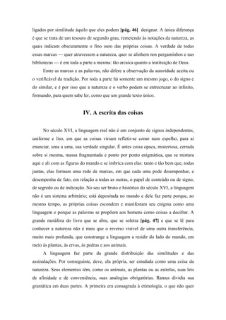 ligados por similitude àquilo que eles podem [pág. 46] designar. A única diferença
é que se trata de um tesouro de segundo grau, remetendo às notações da natureza, as
quais indicam obscuramente o fino ouro das próprias coisas. A verdade de todas
essas marcas — quer atravessem a natureza, quer se alinhem nos pergaminhos e nas
bibliotecas — é em toda a parte a mesma: tão arcaica quanto a instituição de Deus.
Entre as marcas e as palavras, não difere a observação da autoridade aceita ou
o verificável da tradição. Por toda a parte há somente um mesmo jogo, o do signo e
do similar, e é por isso que a natureza e o verbo podem se entrecruzar ao infinito,
formando, para quem sabe ler, como que um grande texto único.
IV. A escrita das coisas
No século XVI, a linguagem real não é um conjunto de signos independentes,
uniforme e liso, em que as coisas viriam refletir-se como num espelho, para aí
enunciar, uma a uma, sua verdade singular. É antes coisa opaca, misteriosa, cerrada
sobre si mesma, massa fragmentada e ponto por ponto enigmática, que se mistura
aqui e ali com as figuras do mundo e se imbrica com elas: tanto e tão bem que, todas
juntas, elas formam uma rede de marcas, em que cada uma pode desempenhar, e
desempenha de fato, em relação a todas as outras, o papel de conteúdo ou de signo,
de segredo ou de indicação. No seu ser bruto e histórico do século XVI, a linguagem
não é um sistema arbitrário; está depositada no mundo e dele faz parte porque, ao
mesmo tempo, as próprias coisas escondem e manifestam seu enigma como uma
linguagem e porque as palavras se propõem aos homens como coisas a decifrar. A
grande metáfora do livro que se abre, que se soletra [pág. 47] e que se lê para
conhecer a natureza não é mais que o reverso visível de uma outra transferência,
muito mais profunda, que constrange a linguagem a residir do lado do mundo, em
meio às plantas, às ervas, às pedras e aos animais.
A linguagem faz parte da grande distribuição das similitudes e das
assinalações. Por conseguinte, deve, ela própria, ser estudada como uma coisa da
natureza. Seus elementos têm, como os animais, as plantas ou as estrelas, suas leis
de afinidade e de conveniência, suas analogias obrigatórias. Ramus dividia sua
gramática em duas partes. A primeira era consagrada à etimologia, o que não quer
 