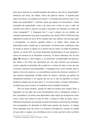 dizer que se buscasse aí o sentido originário das palavras, mas sim as “propriedades”
intrínsecas das letras, das sílabas, enfim, das palavras inteiras. A segunda parte
tratava da sintaxe: seu propósito era ensinar “a construção das palavras entre si me-
diante suas propriedades” e consistia “quase que apenas em conveniência e mútua
comunhão das propriedades, como a do nome com o nome ou com o verbo, do
advérbio com todas as palavras às quais é associado, da conjunção na ordem das
coisas conjugadas”29
. A linguagem não é o que é porque tem um sentido; seu
conteúdo representativo que, para os gramáticos dos séculos XVII e XVIII terá tanta
importância a ponto de servir de fio condutor para suas análises, não tem aqui papel
a desempenhar. As palavras agrupam sílabas e as sílabas, letras, porque há,
depositadas nestas, virtudes que as aproximam e as desassociam, exatamente como
no mundo as marcas se opõem ou se atraem umas às outras. O estudo da gramática
repousa, no século XVI, na mesma disposição epistemológica em que repousam a
ciência da natureza ou as disciplinas esotéricas. As únicas diferenças são: há uma
[pág. 48] natureza e várias línguas; e, no esoterismo, as propriedades das palavras,
das sílabas e das letras são descobertas por um outro discurso que permanece
secreto, enquanto na gramática são as palavras e as frases de todos os dias que, por
si mesmas, enunciam suas propriedades. A linguagem está a meio caminho entre as
figuras visíveis da natureza e as conveniências secretas dos discursos esotéricos. É
uma natureza fragmentada, dividida contra ela mesma e alterada, que perdeu sua
transparência primeira; é um segredo que traz em si, mas na superfície, as marcas
decifráveis daquilo que ele quer dizer. É, ao mesmo tempo, revelação subterrânea e
revelação que, pouco a pouco, se restabelece numa claridade ascendente.
Sob sua forma primeira, quando foi dada aos homens pelo próprio Deus, a
linguagem era um signo das coisas absolutamente certo e transparente, porque se
lhes assemelhava. Os nomes eram depositados sobre aquilo que designavam, assim
como a força está escrita no corpo do leão, a realeza no olhar da águia, como a
influência dos planetas está marcada na fronte dos homens: pela forma da similitude.
Essa transparência foi destruída em Babel para punição dos homens. As línguas
foram separadas umas das outras e se tornaram incompatíveis, somente na medida
em que antes se apagou essa semelhança com as coisas que havia sido a primeira
29
P. Ramus. Grammaire. Paris, 1572, pp. 3, 125-6.
 