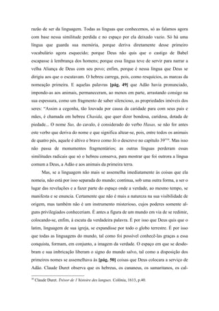 razão de ser da linguagem. Todas as línguas que conhecemos, só as falamos agora
com base nessa similitude perdida e no espaço por ela deixado vazio. Só há uma
língua que guarda sua memória, porque deriva diretamente desse primeiro
vocabulário agora esquecido; porque Deus não quis que o castigo de Babel
escapasse à lembrança dos homens; porque essa língua teve de servir para narrar a
velha Aliança de Deus com seu povo; enfim, porque é nessa língua que Deus se
dirigiu aos que o escutavam. O hebreu carrega, pois, como resquícios, as marcas da
nomeação primeira. E aquelas palavras [pág. 49] que Adão havia pronunciado,
impondo-as aos animais, permaneceram, ao menos em parte, arrastando consigo na
sua espessura, como um fragmento de saber silencioso, as propriedades imóveis dos
seres: “Assim a cegonha, tão louvada por causa da caridade para com seus pais e
mães, é chamada em hebreu Chasida, que quer dizer bondosa, caridosa, dotada de
piedade... O nome Sus, do cavalo, é considerado do verbo Hasas, se não for antes
este verbo que deriva do nome e que significa altear-se, pois, entre todos os animais
de quatro pés, aquele é altivo e bravo como Jó o descreve no capítulo 39”30
. Mas isso
não passa de monumentos fragmentários; as outras línguas perderam essas
similitudes radicais que só o hebreu conserva, para mostrar que foi outrora a língua
comum a Deus, a Adão e aos animais da primeira terra.
Mas, se a linguagem não mais se assemelha imediatamente às coisas que ela
nomeia, não está por isso separada do mundo; continua, sob uma outra forma, a ser o
lugar das revelações e a fazer parte do espaço onde a verdade, ao mesmo tempo, se
manifesta e se enuncia. Certamente que não é mais a natureza na sua visibilidade de
origem, mas também não é um instrumento misterioso, cujos poderes somente al-
guns privilegiados conheceriam. É antes a figura de um mundo em via de se redimir,
colocando-se, enfim, à escuta da verdadeira palavra. É por isso que Deus quis que o
latim, linguagem de sua igreja, se expandisse por todo o globo terrestre. É por isso
que todas as linguagens do mundo, tal como foi possível conhecê-las graças a essa
conquista, formam, em conjunto, a imagem da verdade. O espaço em que se desdo-
bram e sua imbricação liberam o signo do mundo salvo, tal como a disposição dos
primeiros nomes se assemelhava às [pág. 50] coisas que Deus colocara a serviço de
Adão. Claude Duret observa que os hebreus, os cananeus, os samaritanos, os cal-
30
Claude Duret. Trésor de 1’histoire des langues. Colônia, 1613, p.40.
 