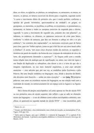 deus, os sírios, os egípcios, os púnicos, os cartagineses, os sarracenos, os turcos, os
mouros, os persas, os tártaros escrevem da direita para a esquerda, seguindo assim
“o curso e movimento diário do primeiro céu, que é muito perfeito, conforme a
opinião do grande Aristóteles, aproximando-se da unidade”; os gregos, os
georgianos, os maronitas, os jacobitas, os coftitas, os tzvernianos, os posnanianos e,
certamente, os latinos e todos os europeus escrevem da esquerda para a direita,
seguindo “o curso e movimento do segundo céu, conjunto dos sete planetas”; os
indianos, os catânios, os chineses, os japoneses escrevem de cima para baixo,
conforme “a ordem da natureza, que deu aos homens a cabeça no alto e os pés
embaixo”; “ao contrário dos supracitados”, os mexicanos escrevem quer de baixo
para cima, quer em “linhas espirais, como as que o Sol faz em seu curso anual sobre
o Zodíaco”. E assim, “por esses cinco diversos modos de escrever, os segredos e
mistérios da janela do mundo e da forma da cruz, conjunto da redondeza do céu e da
terra, são propriamente denotados e expressos”31
. As línguas estão com o mundo
numa relação mais de analogia que de significação; ou, antes, seu valor de signo e
sua função de duplicação se sobrepõem; elas dizem o céu e a terra de que são a
imagem; reproduzem, na sua mais material arquitetura, a cruz cujo advento
anunciam — esse advento que, por sua vez, se estabelece pelas Escrituras e pela
Palavra. Há uma função simbólica na linguagem: mas, desde o desastre de Babel,
não devemos mais buscá-la — senão em raras exceções32
— nas [pág. 51] próprias
palavras, mas antes na existência mesma da linguagem, na sua relação total com a
totalidade do mundo, no entrecruzamento de seu espaço com os lugares e as figuras
do cosmos.
Daí a forma do projeto enciclopédico, tal como aparece no fim do século XVI
ou nos primeiros anos do século seguinte: não refletir o que se sabe no elemento
neutro da linguagem — o uso do alfabeto como ordem enciclopédica arbitrária, mas
eficaz, só aparecerá na segunda metade do século XVII33
— mas reconstituir, pelo
31
Duret, loc. cit.
32
Gesner, em Mithridates, cita evidentemente, mas a título de exceção, as onomatopéias (2ª ed.,
Tiguri, 1610, pp. 3-4).
33
Salvo para as línguas, pois que o alfabeto é o material da linguagem. Cf. o capítulo II do
Mithridates de Gesner. A primeira enciclopédia alfabética é o Grand dictionnaire historique de
Moreri, 1674.
 