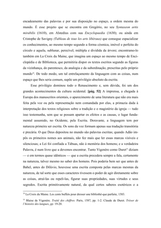 encadeamento das palavras e por sua disposição no espaço, a ordem mesma do
mundo. É esse projeto que se encontra em Gregório, no seu Syntaxeon artis
mirabilis (1610), em Alstedius com sua Encyclopaedia (1630); ou ainda em
Cristophe de Savigny (Tableau de tous les arts libéraux) que consegue espacializar
os conhecimentos, ao mesmo tempo segundo a forma cósmica, imóvel e perfeita do
círculo e aquela, sublunar, perecível, múltipla e dividida da árvore; encontramo-lo
também em La Croix du Maine, que imagina um espaço ao mesmo tempo de Enci-
clopédia e de Biblioteca, que permitiria dispor os textos escritos segundo as figuras
da vizinhança, do parentesco, da analogia e da subordinação, prescritas pelo próprio
mundo34
. De todo modo, um tal entrelaçamento da linguagem com as coisas, num
espaço que lhes seria comum, supõe um privilégio absoluto da escrita.
Esse privilégio dominou todo o Renascimento e, sem dúvida, foi um dos
grandes acontecimentos da cultura ocidental. [pág. 52] A imprensa, a chegada à
Europa dos manuscritos orientais, o aparecimento de uma literatura que não era mais
feita pela voz ou pela representação nem comandada por elas, a primazia dada à
interpretação dos textos religiosos sobre a tradição e o magistério da igreja — tudo
isso testemunha, sem que se possam apartar os efeitos e as causas, o lugar funda-
mental assumido, no Ocidente, pela Escrita. Doravante, a linguagem tem por
natureza primeira ser escrita. Os sons da voz formam apenas sua tradução transitória
e precária. O que Deus depositou no mundo são palavras escritas; quando Adão im-
pôs os primeiros nomes aos animais, não fez mais que ler essas marcas visíveis e
silenciosas; a Lei foi confiada a Tábuas, não à memória dos homens; e a verdadeira
Palavra, é num livro que a devemos encontrar. Tanto Vigenère como Duret35
diziam
— e em termos quase idênticos — que a escrita precedera sempre a fala, certamente
na natureza, talvez mesmo no saber dos homens. Pois poderia bem ser que antes de
Babel, antes do Dilúvio, houvesse uma escrita composta pelas marcas mesmas da
natureza, de tal sorte que esses caracteres tivessem o poder de agir diretamente sobre
as coisas, atraí-las ou repeli-las, figurar suas propriedades, suas virtudes e seus
segredos. Escrita primitivamente natural, da qual certos saberes esotéricos e a
34
La Croix du Maine. Les cents buffets pour dresser une bibliothè-que parfaite, 1583.
35
Blaise de Vigenère. Traité des chiffres. Paris, 1587, pp. 1-2. Claude de Duret. Trésor de
l’histoire des langues, pp. 19-20.
 