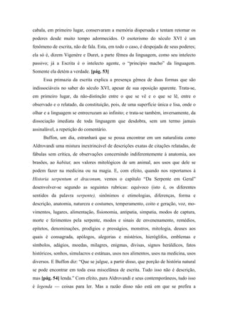 cabala, em primeiro lugar, conservaram a memória dispersada e tentam retomar os
poderes desde muito tempo adormecidos. O esoterismo do século XVI é um
fenômeno de escrita, não de fala. Esta, em todo o caso, é despojada de seus poderes;
ela só é, dizem Vigenère e Duret, a parte fêmea da linguagem, como seu intelecto
passivo; já a Escrita é o intelecto agente, o “princípio macho” da linguagem.
Somente ela detém a verdade. [pág. 53]
Essa primazia da escrita explica a presença gêmea de duas formas que são
indissociáveis no saber do século XVI, apesar de sua oposição aparente. Trata-se,
em primeiro lugar, da não-distinção entre o que se vê e o que se lê, entre o
observado e o relatado, da constituição, pois, de uma superfície única e lisa, onde o
olhar e a linguagem se entrecruzam ao infinito; e trata-se também, inversamente, da
dissociação imediata de toda linguagem que desdobra, sem um termo jamais
assinalável, a repetição do comentário.
Buffon, um dia, estranhará que se possa encontrar em um naturalista como
Aldrovandi uma mistura inextrincável de descrições exatas de citações relatadas, de
fábulas sem crítica, de observações concernindo indiferentemente à anatomia, aos
brasões, ao habitat, aos valores mitológicos de um animal, aos usos que dele se
podem fazer na medicina ou na magia. E, com efeito, quando nos reportamos à
Historia serpentum et draconum, vemos o capítulo “Da Serpente em Geral”
desenvolver-se segundo as seguintes rubricas: equívoco (isto é, os diferentes
sentidos da palavra serpente), sinônimos e etimologias, diferenças, forma e
descrição, anatomia, natureza e costumes, temperamento, coito e geração, voz, mo-
vimentos, lugares, alimentação, fisionomia, antipatia, simpatia, modos de captura,
morte e ferimentos pela serpente, modos e sinais de envenenamento, remédios,
epítetos, denominações, prodígios e presságios, monstros, mitologia, deuses aos
quais é consagrada, apólogos, alegorias e mistérios, hieróglifos, emblemas e
símbolos, adágios, moedas, milagres, enigmas, divisas, signos heráldicos, fatos
históricos, sonhos, simulacros e estátuas, usos nos alimentos, usos na medicina, usos
diversos. E Buffon diz: “Que se julgue, a partir disso, que porção de história natural
se pode encontrar em toda essa miscelânea de escrita. Tudo isso não é descrição,
mas [pág. 54] lenda.” Com efeito, para Aldrovandi e seus contemporâneos, tudo isso
é legenda — coisas para ler. Mas a razão disso não está em que se prefira a
 
