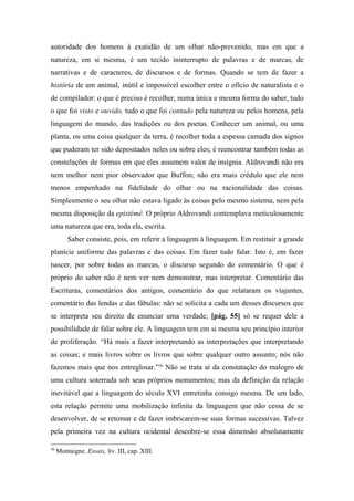autoridade dos homens à exatidão de um olhar não-prevenido, mas em que a
natureza, em si mesma, é um tecido ininterrupto de palavras e de marcas, de
narrativas e de caracteres, de discursos e de formas. Quando se tem de fazer a
história de um animal, inútil e impossível escolher entre o ofício de naturalista e o
de compilador: o que é preciso é recolher, numa única e mesma forma do saber, tudo
o que foi visto e ouvido, tudo o que foi contado pela natureza ou pelos homens, pela
linguagem do mundo, das tradições ou dos poetas. Conhecer um animal, ou uma
planta, ou uma coisa qualquer da terra, é recolher toda a espessa camada dos signos
que puderam ter sido depositados neles ou sobre eles; é reencontrar também todas as
constelações de formas em que eles assumem valor de insígnia. Aldrovandi não era
nem melhor nem pior observador que Buffon; não era mais crédulo que ele nem
menos empenhado na fidelidade do olhar ou na racionalidade das coisas.
Simplesmente o seu olhar não estava ligado às coisas pelo mesmo sistema, nem pela
mesma disposição da epistémê. O próprio Aldrovandi contemplava meticulosamente
uma natureza que era, toda ela, escrita.
Saber consiste, pois, em referir a linguagem à linguagem. Em restituir a grande
planície uniforme das palavras e das coisas. Em fazer tudo falar. Isto é, em fazer
nascer, por sobre todas as marcas, o discurso segundo do comentário. O que é
próprio do saber não é nem ver nem demonstrar, mas interpretar. Comentário das
Escrituras, comentários dos antigos, comentário do que relataram os viajantes,
comentário das lendas e das fábulas: não se solicita a cada um desses discursos que
se interpreta seu direito de enunciar uma verdade; [pág. 55] só se requer dele a
possibilidade de falar sobre ele. A linguagem tem em si mesma seu princípio interior
de proliferação. “Há mais a fazer interpretando as interpretações que interpretando
as coisas; e mais livros sobre os livros que sobre qualquer outro assunto; nós não
fazemos mais que nos entreglosar.”36
Não se trata aí da constatação do malogro de
uma cultura soterrada sob seus próprios monumentos; mas da definição da relação
inevitável que a linguagem do século XVI entretinha consigo mesma. De um lado,
esta relação permite uma mobilização infinita da linguagem que não cessa de se
desenvolver, de se retomar e de fazer imbricarem-se suas formas sucessivas. Talvez
pela primeira vez na cultura ocidental descobre-se essa dimensão absolutamente
36
Montaigne. Essais, liv. III, cap. XIII.
 