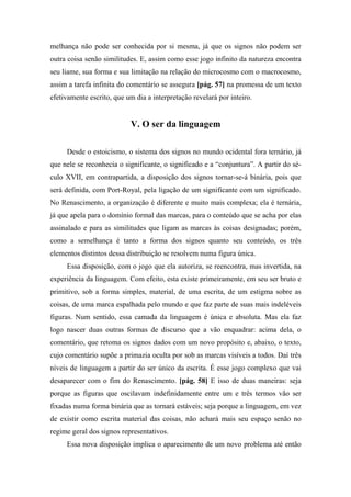melhança não pode ser conhecida por si mesma, já que os signos não podem ser
outra coisa senão similitudes. E, assim como esse jogo infinito da natureza encontra
seu liame, sua forma e sua limitação na relação do microcosmo com o macrocosmo,
assim a tarefa infinita do comentário se assegura [pág. 57] na promessa de um texto
efetivamente escrito, que um dia a interpretação revelará por inteiro.
V. O ser da linguagem
Desde o estoicismo, o sistema dos signos no mundo ocidental fora ternário, já
que nele se reconhecia o significante, o significado e a “conjuntura”. A partir do sé-
culo XVII, em contrapartida, a disposição dos signos tornar-se-á binária, pois que
será definida, com Port-Royal, pela ligação de um significante com um significado.
No Renascimento, a organização é diferente e muito mais complexa; ela é ternária,
já que apela para o domínio formal das marcas, para o conteúdo que se acha por elas
assinalado e para as similitudes que ligam as marcas às coisas designadas; porém,
como a semelhança é tanto a forma dos signos quanto seu conteúdo, os três
elementos distintos dessa distribuição se resolvem numa figura única.
Essa disposição, com o jogo que ela autoriza, se reencontra, mas invertida, na
experiência da linguagem. Com efeito, esta existe primeiramente, em seu ser bruto e
primitivo, sob a forma simples, material, de uma escrita, de um estigma sobre as
coisas, de uma marca espalhada pelo mundo e que faz parte de suas mais indeléveis
figuras. Num sentido, essa camada da linguagem é única e absoluta. Mas ela faz
logo nascer duas outras formas de discurso que a vão enquadrar: acima dela, o
comentário, que retoma os signos dados com um novo propósito e, abaixo, o texto,
cujo comentário supõe a primazia oculta por sob as marcas visíveis a todos. Daí três
níveis de linguagem a partir do ser único da escrita. É esse jogo complexo que vai
desaparecer com o fim do Renascimento. [pág. 58] E isso de duas maneiras: seja
porque as figuras que oscilavam indefinidamente entre um e três termos vão ser
fixadas numa forma binária que as tornará estáveis; seja porque a linguagem, em vez
de existir como escrita material das coisas, não achará mais seu espaço senão no
regime geral dos signos representativos.
Essa nova disposição implica o aparecimento de um novo problema até então
 