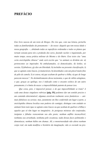 PREFÁCIO
Este livro nasceu de um texto de Borges. Do riso que, com sua leitura, perturba
todas as familiaridades do pensamento — do nosso: daquele que tem nossa idade e
nossa geografia —, abalando todas as superfícies ordenadas e todos os planos que
tornam sensata para nós a profusão dos seres, fazendo vacilar e inquietando, por
muito tempo, nossa prática milenar do Mesmo e do Outro. Esse texto cita “uma
certa enciclopédia chinesa” onde será escrito que “os animais se dividem em: a)
pertencentes ao imperador, b) embalsamados, c) domesticados, d) leitões, e)
sereias, f) fabulosos, g) cães em liberdade, h) incluídos na presente classificação, i)
que se agitam como loucos, j) inumeráveis, k) desenhados com um pincel muito fino
de pêlo de camelo, l) et cetera, m) que acabam de quebrar a bilha, n) que de longe
parecem moscas”. No deslumbramento dessa taxinomia, o que de súbito atingimos,
o que, graças ao apólogo, nos é indicado como o encanto exótico de um outro
pensamento, é o limite do nosso: a impossibilidade patente de pensar isso.
Que coisa, pois, é impossível pensar, e de que impossibilidade se trata? A
cada uma destas singulares rubricas [pág. IX] podemos dar um sentido preciso e
um conteúdo determinável; algumas envolvem realmente seres fantásticos — ani-
mais fabulosos ou sereias; mas, justamente em lhes conferindo um lugar à parte, a
enciclopédia chinesa localiza seus poderes de contágio; distingue com cuidado os
animais bem reais (que se agitam como loucos ou que acabam de quebrar a bilha) e
aqueles que só têm lugar no imaginário. As perigosas misturas são conjuradas,
insígnias e fábulas reencontram seu alto posto; nenhum anfíbio inconcebível,
nenhuma asa arranhada, nenhuma pele escamosa, nada dessas faces polimorfas e
demoníacas, nenhum hálito em chamas. Ali, a monstruosidade não altera nenhum
corpo real, em nada modifica o bestiário da imaginação; não se esconde na pro-
 