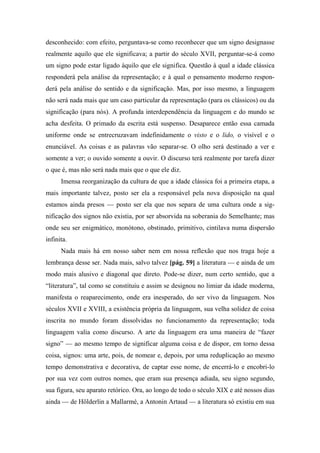 desconhecido: com efeito, perguntava-se como reconhecer que um signo designasse
realmente aquilo que ele significava; a partir do século XVII, perguntar-se-á como
um signo pode estar ligado àquilo que ele significa. Questão à qual a idade clássica
responderá pela análise da representação; e à qual o pensamento moderno respon-
derá pela análise do sentido e da significação. Mas, por isso mesmo, a linguagem
não será nada mais que um caso particular da representação (para os clássicos) ou da
significação (para nós). A profunda interdependência da linguagem e do mundo se
acha desfeita. O primado da escrita está suspenso. Desaparece então essa camada
uniforme onde se entrecruzavam indefinidamente o visto e o lido, o visível e o
enunciável. As coisas e as palavras vão separar-se. O olho será destinado a ver e
somente a ver; o ouvido somente a ouvir. O discurso terá realmente por tarefa dizer
o que é, mas não será nada mais que o que ele diz.
Imensa reorganização da cultura de que a idade clássica foi a primeira etapa, a
mais importante talvez, posto ser ela a responsável pela nova disposição na qual
estamos ainda presos — posto ser ela que nos separa de uma cultura onde a sig-
nificação dos signos não existia, por ser absorvida na soberania do Semelhante; mas
onde seu ser enigmático, monótono, obstinado, primitivo, cintilava numa dispersão
infinita.
Nada mais há em nosso saber nem em nossa reflexão que nos traga hoje a
lembrança desse ser. Nada mais, salvo talvez [pág. 59] a literatura — e ainda de um
modo mais alusivo e diagonal que direto. Pode-se dizer, num certo sentido, que a
“literatura”, tal como se constituiu e assim se designou no limiar da idade moderna,
manifesta o reaparecimento, onde era inesperado, do ser vivo da linguagem. Nos
séculos XVII e XVIII, a existência própria da linguagem, sua velha solidez de coisa
inscrita no mundo foram dissolvidas no funcionamento da representação; toda
linguagem valia como discurso. A arte da linguagem era uma maneira de “fazer
signo” — ao mesmo tempo de significar alguma coisa e de dispor, em torno dessa
coisa, signos: uma arte, pois, de nomear e, depois, por uma reduplicação ao mesmo
tempo demonstrativa e decorativa, de captar esse nome, de encerrá-lo e encobri-lo
por sua vez com outros nomes, que eram sua presença adiada, seu signo segundo,
sua figura, seu aparato retórico. Ora, ao longo de todo o século XIX e até nossos dias
ainda — de Hölderlin a Mallarmé, a Antonin Artaud — a literatura só existiu em sua
 