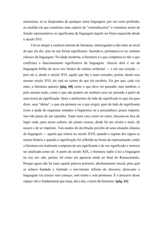 autonomia, só se desprendeu de qualquer outra linguagem, por um corte profundo,
na medida em que constituiu uma espécie de “contradiscurso” e remontou assim da
função representativa ou significante da linguagem àquele ser bruto esquecido desde
o século XVI.
Crê-se atingir a essência mesma da literatura, interrogando-a não mais ao nível
do que ela diz, mas na sua forma significante: fazendo-o, permanece-se no estatuto
clássico da linguagem. Na idade moderna, a literatura é o que compensa (e não o que
confirma) o funcionamento significativo da linguagem. Através dela o ser da
linguagem brilha de novo nos limites da cultura ocidental — e em seu coração —
pois ele é, desde o século XVI, aquilo que lhe é mais estranho; porém, desde esse
mesmo século XVI, ele está no centro do que ela recobriu. Eis por que, cada vez
mais, a literatura aparece [pág. 60] como o que deve ser pensado; mas também, e
pela mesma razão, como o que não poderá em nenhum caso ser pensado a partir de
uma teoria da significação. Quer a analisemos do lado do significado (o que ela quer
dizer, suas “idéias”, o que ela promete ou o que exige), quer do lado do significante
(com a ajuda de esquemas tomados à lingüística ou à psicanálise), pouco importa:
isso não passa de um episódio. Tanto num caso como no outro, buscam-na fora do
lugar onde, para nossa cultura, ela jamais cessou, desde há um século e meio, de
nascer e de se imprimir. Tais modos de decifração provêm de uma situação clássica
da linguagem — aquela que reinou no século XVII, quando o regime dos signos se
tornou binário e quando a significação foi refletida na forma da representação; então
a literatura era realmente composta de um significante e de um significado e merecia
ser analisada como tal. A partir do século XIX, a literatura repõe à luz a linguagem
no seu ser: não, porém, tal como ela aparecia ainda no final do Renascimento.
Porque agora não há mais aquela palavra primeira, absolutamente inicial, pela qual
se achava fundado e limitado o movimento infinito do discurso; doravante a
linguagem vai crescer sem começo, sem termo e sem promessa. É o percurso desse
espaço vão e fundamental que traça, dia a dia, o texto da literatura. [pág. 61]
 