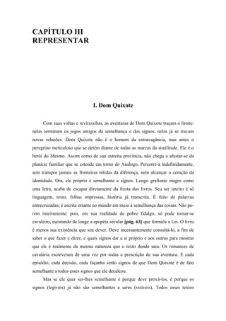CAPÍTULO III
REPRESENTAR
I. Dom Quixote
Com suas voltas e reviravoltas, as aventuras de Dom Quixote traçam o limite:
nelas terminam os jogos antigos da semelhança e dos signos; nelas já se travam
novas relações. Dom Quixote não é o homem da extravagância, mas antes o
peregrino meticuloso que se detém diante de todas as marcas da similitude. Ele é o
herói do Mesmo. Assim como de sua estreita província, não chega a afastar-se da
planície familiar que se estende em torno do Análogo. Percorre-a indefinidamente,
sem transpor jamais as fronteiras nítidas da diferença, nem alcançar o coração da
identidade. Ora, ele próprio é semelhante a signos. Longo grafismo magro como
uma letra, acaba de escapar diretamente da fresta dos livros. Seu ser inteiro é só
linguagem, texto, folhas impressas, história já transcrita. É feito de palavras
entrecruzadas; é escrita errante no mundo em meio à semelhança das coisas. Não po-
rém inteiramente: pois, em sua realidade de pobre fidalgo, só pode tornar-se
cavaleiro, escutando de longe a epopéia secular [pág. 63] que formula a Lei. O livro
é menos sua existência que seu dever. Deve incessantemente consultá-lo, a fim de
saber o que fazer e dizer, e quais signos dar a si próprio e aos outros para mostrar
que ele é realmente da mesma natureza que o texto donde saiu. Os romances de
cavalaria escreveram de uma vez por todas a prescrição de sua aventura. E cada
episódio, cada decisão, cada façanha serão signos de que Dom Quixote é de fato
semelhante a todos esses signos que ele decalcou.
Mas se ele quer ser-lhes semelhante é porque deve prová-los, é porque os
signos (legíveis) já não são semelhantes a seres (visíveis). Todos esses textos
 