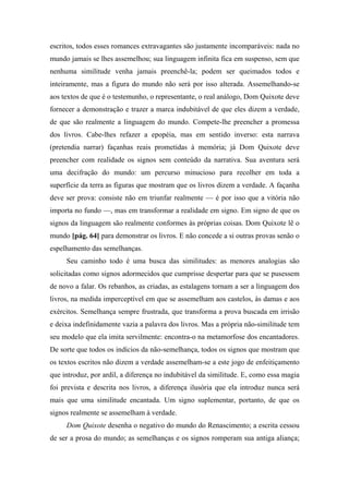 escritos, todos esses romances extravagantes são justamente incomparáveis: nada no
mundo jamais se lhes assemelhou; sua linguagem infinita fica em suspenso, sem que
nenhuma similitude venha jamais preenchê-la; podem ser queimados todos e
inteiramente, mas a figura do mundo não será por isso alterada. Assemelhando-se
aos textos de que é o testemunho, o representante, o real análogo, Dom Quixote deve
fornecer a demonstração e trazer a marca indubitável de que eles dizem a verdade,
de que são realmente a linguagem do mundo. Compete-lhe preencher a promessa
dos livros. Cabe-lhes refazer a epopéia, mas em sentido inverso: esta narrava
(pretendia narrar) façanhas reais prometidas à memória; já Dom Quixote deve
preencher com realidade os signos sem conteúdo da narrativa. Sua aventura será
uma decifração do mundo: um percurso minucioso para recolher em toda a
superfície da terra as figuras que mostram que os livros dizem a verdade. A façanha
deve ser prova: consiste não em triunfar realmente — é por isso que a vitória não
importa no fundo —, mas em transformar a realidade em signo. Em signo de que os
signos da linguagem são realmente conformes às próprias coisas. Dom Quixote lê o
mundo [pág. 64] para demonstrar os livros. E não concede a si outras provas senão o
espelhamento das semelhanças.
Seu caminho todo é uma busca das similitudes: as menores analogias são
solicitadas como signos adormecidos que cumprisse despertar para que se pusessem
de novo a falar. Os rebanhos, as criadas, as estalagens tornam a ser a linguagem dos
livros, na medida imperceptível em que se assemelham aos castelos, às damas e aos
exércitos. Semelhança sempre frustrada, que transforma a prova buscada em irrisão
e deixa indefinidamente vazia a palavra dos livros. Mas a própria não-similitude tem
seu modelo que ela imita servilmente: encontra-o na metamorfose dos encantadores.
De sorte que todos os indícios da não-semelhança, todos os signos que mostram que
os textos escritos não dizem a verdade assemelham-se a este jogo de enfeitiçamento
que introduz, por ardil, a diferença no indubitável da similitude. E, como essa magia
foi prevista e descrita nos livros, a diferença ilusória que ela introduz nunca será
mais que uma similitude encantada. Um signo suplementar, portanto, de que os
signos realmente se assemelham à verdade.
Dom Quixote desenha o negativo do mundo do Renascimento; a escrita cessou
de ser a prosa do mundo; as semelhanças e os signos romperam sua antiga aliança;
 