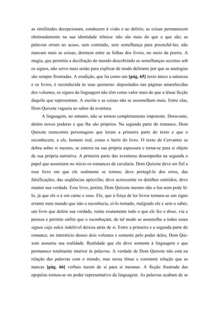 as similitudes decepcionam, conduzem à visão e ao delírio; as coisas permanecem
obstinadamente na sua identidade irônica: não são mais do que o que são; as
palavras erram ao acaso, sem conteúdo, sem semelhança para preenchê-las; não
marcam mais as coisas; dormem entre as folhas dos livros, no meio da poeira. A
magia, que permitia a decifração do mundo descobrindo as semelhanças secretas sob
os signos, não serve mais senão para explicar de modo delirante por que as analogias
são sempre frustradas. A erudição, que lia como um [pág. 65] texto único a natureza
e os livros, é reconduzida às suas quimeras: depositados nas páginas amarelecidas
dos volumes, os signos da linguagem não têm como valor mais do que a tênue ficção
daquilo que representam. A escrita e as coisas não se assemelham mais. Entre elas,
Dom Quixote vagueia ao sabor da aventura.
A linguagem, no entanto, não se tornou completamente impotente. Doravante,
detém novos poderes e que lhe são próprios. Na segunda parte do romance, Dom
Quixote reencontra personagens que leram a primeira parte do texto e que o
reconhecem, a ele, homem real, como o herói do livro. O texto de Cervantes se
dobra sobre si mesmo, se enterra na sua própria espessura e torna-se para si objeto
de sua própria narrativa. A primeira parte das aventuras desempenha na segunda o
papel que assumiam no início os romances de cavalaria. Dom Quixote deve ser fiel a
esse livro em que ele realmente se tornou; deve protegê-lo dos erros, das
falsificações, das seqüências apócrifas; deve acrescentar os detalhes omitidos; deve
manter sua verdade. Esse livro, porém, Dom Quixote mesmo não o leu nem pode lê-
lo, já que ele o é em carne e osso. Ele, que à força de ler livros tornara-se um signo
errante num mundo que não o reconhecia, ei-lo tornado, malgrado ele e sem o saber,
um livro que detém sua verdade, reúne exatamente tudo o que ele fez e disse, viu e
pensou e permite enfim que o reconheçam, de tal modo se assemelha a todos esses
signos cujo sulco indelével deixou atrás de si. Entre a primeira e a segunda parte do
romance, no interstício desses dois volumes e somente pelo poder deles, Dom Qui-
xote assumiu sua realidade. Realidade que ele deve somente à linguagem e que
permanece totalmente interior às palavras. A verdade de Dom Quixote não está na
relação das palavras com o mundo, mas nessa tênue e constante relação que as
marcas [pág. 66] verbais tecem de si para si mesmas. A ficção frustrada das
epopéias tornou-se no poder representativo da linguagem. As palavras acabam de se
 