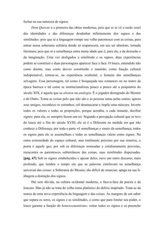 fechar na sua natureza de signos.
Dom Quixote é a primeira das obras modernas, pois que aí se vê a razão cruel
das identidades e das diferenças desdenhar infinitamente dos signos e das
similitudes: pois que aí a linguagem rompe seu velho parentesco com as coisas, para
entrar nessa soberania solitária donde só reaparecerá, em seu ser absoluto, tornada
literatura; pois que aí a semelhança entra numa idade que é, para ela, a da desrazão e
da imaginação. Uma vez desligados a similitude e os signos, duas experiências
podem se constituir e duas personagens aparecer face a face. O louco, entendido não
como doente, mas como desvio constituído e mantido, como função cultural
indispensável, tornou-se, na experiência ocidental, o homem das semelhanças
selvagens. Essa personagem, tal como é bosquejada nos romances ou no teatro da
época barroca e tal como se institucionalizou pouco a pouco até a psiquiatria do
século XIX, é aquela que se alienou na analogia. É o jogador desregrado do Mesmo
e do Outro. Toma as coisas pelo que não são e as pessoas umas pelas outras; ignora
seus amigos, reconhece os estranhos; crê desmascarar e impõe uma máscara. Inverte
todos os valores e todas as proporções, porque acredita, a cada instante, decifrar
signos: para ela, os ouropéis fazem um rei. Segundo a percepção cultural que se teve
do louco até o fim do século XVIII, ele só é o Diferente na medida em que não
conhece a Diferença; por toda a parte vê semelhanças e sinais da semelhança; todos
os signos para ele se assemelham e todas as semelhanças valem como signos. Na
outra extremidade do espaço cultural, mas totalmente próximo por sua simetria, o
poeta é aquele que, por sob as diferenças nomeadas e cotidianamente previstas,
reencontra os parentescos subterrâneos das coisas, suas similitudes dispersadas.
[pág. 67] Sob os signos estabelecidos e apesar deles, ouve um outro discurso, mais
profundo, que lembra o tempo em que as palavras cintilavam na semelhança
universal das coisas: a Soberania do Mesmo, tão difícil de enunciar, apaga na sua li-
nhagem a distinção dos signos.
Daí sem dúvida, na cultura ocidental moderna, o face-a-face da poesia e da
loucura. Mas já não se trata do velho tema platônico do delírio inspirado. Trata-se da
marca de uma nova experiência da linguagem e das coisas. Às margens de um saber
que separa os seres, os signos e as similitudes, e como que para limitar seu poder, o
louco garante a função do homossemantismo: reúne todos os signos e os preenche
 