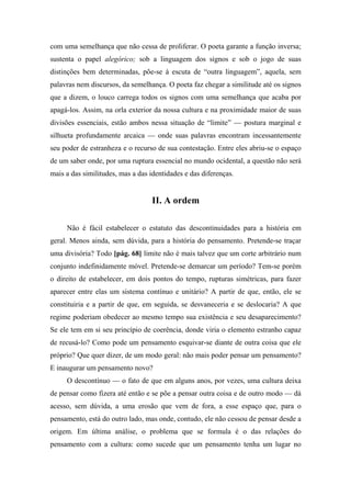 com uma semelhança que não cessa de proliferar. O poeta garante a função inversa;
sustenta o papel alegórico; sob a linguagem dos signos e sob o jogo de suas
distinções bem determinadas, põe-se à escuta de “outra linguagem”, aquela, sem
palavras nem discursos, da semelhança. O poeta faz chegar a similitude até os signos
que a dizem, o louco carrega todos os signos com uma semelhança que acaba por
apagá-los. Assim, na orla exterior da nossa cultura e na proximidade maior de suas
divisões essenciais, estão ambos nessa situação de “limite” — postura marginal e
silhueta profundamente arcaica — onde suas palavras encontram incessantemente
seu poder de estranheza e o recurso de sua contestação. Entre eles abriu-se o espaço
de um saber onde, por uma ruptura essencial no mundo ocidental, a questão não será
mais a das similitudes, mas a das identidades e das diferenças.
II. A ordem
Não é fácil estabelecer o estatuto das descontinuidades para a história em
geral. Menos ainda, sem dúvida, para a história do pensamento. Pretende-se traçar
uma divisória? Todo [pág. 68] limite não é mais talvez que um corte arbitrário num
conjunto indefinidamente móvel. Pretende-se demarcar um período? Tem-se porém
o direito de estabelecer, em dois pontos do tempo, rupturas simétricas, para fazer
aparecer entre elas um sistema contínuo e unitário? A partir de que, então, ele se
constituiria e a partir de que, em seguida, se desvaneceria e se deslocaria? A que
regime poderiam obedecer ao mesmo tempo sua existência e seu desaparecimento?
Se ele tem em si seu princípio de coerência, donde viria o elemento estranho capaz
de recusá-lo? Como pode um pensamento esquivar-se diante de outra coisa que ele
próprio? Que quer dizer, de um modo geral: não mais poder pensar um pensamento?
E inaugurar um pensamento novo?
O descontínuo — o fato de que em alguns anos, por vezes, uma cultura deixa
de pensar como fizera até então e se põe a pensar outra coisa e de outro modo — dá
acesso, sem dúvida, a uma erosão que vem de fora, a esse espaço que, para o
pensamento, está do outro lado, mas onde, contudo, ele não cessou de pensar desde a
origem. Em última análise, o problema que se formula é o das relações do
pensamento com a cultura: como sucede que um pensamento tenha um lugar no
 