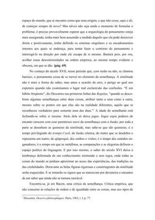 espaço do mundo, que aí encontre como que uma origem, e que não cesse, aqui e ali,
de começar sempre de novo? Mas talvez não seja ainda o momento de formular o
problema; é preciso provavelmente esperar que a arqueologia do pensamento esteja
mais assegurada, tenha mais bem assumido a medida daquilo que ela pode descrever
direta e positivamente, tenha definido os sistemas singulares e os encadeamentos
internos aos quais se endereça, para tentar fazer o contorno do pensamento e
interrogá-lo na direção por onde ele escapa de si mesmo. Bastará pois, por ora,
acolher essas descontinuidades na ordem empírica, ao mesmo tempo evidente e
obscura, em que se dão. [pág. 69]
No começo do século XVII, nesse período que, com razão ou não, se chamou
barroco, o pensamento cessa de se mover no elemento da semelhança. A similitude
não é mais a forma do saber, mas antes a ocasião do erro, o perigo ao qual nos
expomos quando não examinamos o lugar mal esclarecido das confusões. “É um
hábito freqüente”, diz Descartes nas primeiras linhas das Regulae, “quando se desco-
brem algumas semelhanças entre duas coisas, atribuir tanto a uma como à outra,
mesmo sobre os pontos em que elas são na realidade diferentes, aquilo que se
reconheceu verdadeiro para somente uma das duas.”1
A idade do semelhante está
fechando-se sobre si mesma. Atrás dela só deixa jogos. Jogos cujos poderes de
encanto crescem com esse parentesco novo da semelhança com a ilusão; por toda a
parte se desenham as quimeras da similitude, mas sabe-se que são quimeras; é o
tempo privilegiado do trompe-l’oeil, da ilusão cômica, do teatro que se desdobra e
representa um teatro, do qüiproquó, dos sonhos e visões; é o tempo dos sentidos en-
ganadores; é o tempo em que as metáforas, as comparações e as alegorias definem o
espaço poético da linguagem. E por isso mesmo, o saber do século XVI deixa a
lembrança deformada de um conhecimento misturado e sem regra, onde todas as
coisas do mundo se podiam aproximar ao acaso das experiências, das tradições ou
das credulidades. Doravante as belas figuras rigorosas e constringentes da similitude
serão esquecidas. E se tomarão os signos que as marcavam por devaneios e encantos
de um saber que ainda não se tornara razoável.
Encontra-se, já em Bacon, uma critica da semelhança. Crítica empírica, que
não concerne às relações de ordem e de igualdade entre as coisas, mas aos tipos de
1
Descartes. Oeuvres philosophiques. Paris, 1963, t. I, p. 77.
 