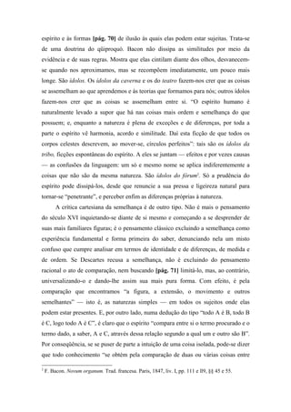 espírito e às formas [pág. 70] de ilusão às quais elas podem estar sujeitas. Trata-se
de uma doutrina do qüiproquó. Bacon não dissipa as similitudes por meio da
evidência e de suas regras. Mostra que elas cintilam diante dos olhos, desvanecem-
se quando nos aproximamos, mas se recompõem imediatamente, um pouco mais
longe. São ídolos. Os ídolos da caverna e os do teatro fazem-nos crer que as coisas
se assemelham ao que aprendemos e às teorias que formamos para nós; outros ídolos
fazem-nos crer que as coisas se assemelham entre si. “O espírito humano é
naturalmente levado a supor que há nas coisas mais ordem e semelhança do que
possuem; e, enquanto a natureza é plena de exceções e de diferenças, por toda a
parte o espírito vê harmonia, acordo e similitude. Daí esta ficção de que todos os
corpos celestes descrevem, ao mover-se, círculos perfeitos”: tais são os ídolos da
tribo, ficções espontâneas do espírito. A eles se juntam — efeitos e por vezes causas
— as confusões da linguagem: um só e mesmo nome se aplica indiferentemente a
coisas que não são da mesma natureza. São ídolos do fórum2
. Só a prudência do
espírito pode dissipá-los, desde que renuncie a sua pressa e ligeireza natural para
tornar-se “penetrante”, e perceber enfim as diferenças próprias à natureza.
A crítica cartesiana da semelhança é de outro tipo. Não é mais o pensamento
do século XVI inquietando-se diante de si mesmo e começando a se desprender de
suas mais familiares figuras; é o pensamento clássico excluindo a semelhança como
experiência fundamental e forma primeira do saber, denunciando nela um misto
confuso que cumpre analisar em termos de identidade e de diferenças, de medida e
de ordem. Se Descartes recusa a semelhança, não é excluindo do pensamento
racional o ato de comparação, nem buscando [pág. 71] limitá-lo, mas, ao contrário,
universalizando-o e dando-lhe assim sua mais pura forma. Com efeito, é pela
comparação que encontramos “a figura, a extensão, o movimento e outros
semelhantes” — isto é, as naturezas simples — em todos os sujeitos onde elas
podem estar presentes. E, por outro lado, numa dedução do tipo “todo A é B, todo B
é C, logo todo A é C”, é claro que o espírito “compara entre si o termo procurado e o
termo dado, a saber, A e C, através dessa relação segundo a qual um e outro são B”.
Por conseqüência, se se puser de parte a intuição de uma coisa isolada, pode-se dizer
que todo conhecimento “se obtém pela comparação de duas ou várias coisas entre
2
F. Bacon. Novum organum. Trad. francesa. Paris, 1847, liv. I, pp. 111 e ll9, §§ 45 e 55.
 