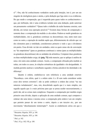 si”3
. Ora, não há conhecimento verdadeiro senão pela intuição, isto é, por um ato
singular da inteligência pura e atenta, e pela dedução que liga entre si as evidências.
De que modo a comparação, que é requerida para quase todos os conhecimentos e
que, por definição, não é uma evidência isolada nem uma dedução, pode autorizar
um pensamento verdadeiro? “Quase todo o trabalho da razão humana consiste, sem
dúvida, em tornar essa operação possível.”4
Existem duas formas de comparação e
somente duas: a comparação da medida e a da ordem. Podem-se medir grandezas ou
multiplicidades, isto é, grandezas contínuas ou descontínuas; mas, tanto num caso
como no outro, a operação de medida supõe que, diferentemente do cálculo que vai
dos elementos para a totalidade, consideremos primeiro o todo e que o dividamos
em partes. Essa divisão vai dar em unidades, entre as quais umas são de convenção
ou “de empréstimo” (para as grandezas contínuas) e outras (para as multiplicidades
ou grandezas descontínuas) são as unidades da aritmética. Comparar duas grandezas
ou duas multiplicidades exige, de [pág. 72] toda maneira, que se aplique à análise de
uma e de outra uma unidade comum. Assim, a comparação efetuada pela medida se
reduz, em todos os casos, às relações aritméticas da igualdade e da desigualdade. A
medida permite analisar o semelhante segundo a forma calculável da identidade e da
diferença5
.
Quanto à ordem, estabelece-se sem referência a uma unidade exterior:
“Reconheço, com efeito, qual é a ordem entre A e B sem nada considerar senão
esses dois termos extremos”; não se pode conhecer a ordem das coisas “na sua
natureza isoladamente”, mas, sim, descobrindo aquela que é a mais simples, em
seguida aquela que é a mais próxima para que se possa aceder necessariamente, a
partir daí, até as coisas mais complexas. Enquanto a comparação por medida exigia
primeiro uma divisão, depois a aplicação de uma unidade comum, aqui comparar e
ordenar são uma única e mesma coisa: a comparação pela ordem é um ato simples
que permite passar de um termo a outro, depois a um terceiro etc., por um
movimento “absolutamente ininterrupto”6
. Assim se estabelecem séries em que o
3
Descartes. Regulae, XIV, p. 168.
4
Descartes. Regulae, XIV, p. 168.
5
Ibid., p. 182.
6
Ibid., VI, p. 102; VII, p. 109.
 