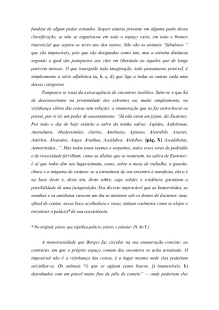 fundeza de algum poder estranho. Sequer estaria presente em alguma parte dessa
classificação, se não se esgueirasse em todo o espaço vazio, em todo o branco
intersticial que separa os seres uns dos outros. Não são os animais “fabulosos “
que são impossíveis, pois que são designados como tais, mas a estreita distância
segundo a qual são justapostos aos cães em liberdade ou àqueles que de longe
parecem moscas. O que transgride toda imaginação, todo pensamento possível, é
simplesmente a série alfabética (a, b, c, d) que liga a todas as outras cada uma
dessas categorias.
Tampouco se trata da extravagância de encontros insólitos. Sabe-se o que há
de desconcertante na proximidade dos extremos ou, muito simplesmente, na
vizinhança súbita das coisas sem relação; a enumeração que as faz entrechocar-se
possui, por si só, um poder de encantamento: “Já não estou em jejum, diz Eustenes.
Por todo o dia de hoje estarão a salvo da minha saliva: Áspides, Anfisbenas,
Anerudutos, Abedessimões, Alartas, Amóbatas, Apinaos, Alatrabãs, Aractes,
Astérios, Alcarates, Arges, Aranhas, Ascálabos, Atélabos, [pág. X] Ascalabotas,
Aemorróides...”. Mas todos esses vermes e serpentes, todos esses seres de podridão
e de viscosidade fervilham, como as sílabas que os nomeiam, na saliva de Eustenes:
é aí que todos têm seu lugar-comum, como, sobre a mesa de trabalho, o guarda-
chuva e a máquina de costura; se a estranheza de seu encontro é manifesta, ela o é
na base deste e, deste em, deste sobre, cuja solidez e evidência garantem a
possibilidade de uma justaposição. Era decerto improvável que as hemorróidas, as
aranhas e as amóbatas viessem um dia se misturar sob os dentes de Eustenes: mas,
afinal de contas, nessa boca acolhedora e voraz, tinham realmente como se alojar e
encontrar o palácio* de sua coexistência.
* No original: palais, que significa palácio, palato, e paladar. (N. do T.)
A monstruosidade que Borges faz circular na sua enumeração consiste, ao
contrário, em que o próprio espaço comum dos encontros se acha arruinado. O
impossível não é a vizinhança das coisas, é o lugar mesmo onde elas poderiam
avizinhar-se. Os animais “i) que se agitam como loucos, j) inumeráveis, k)
desenhados com um pincel muito fino de pêlo de camelo” — onde poderiam eles
 