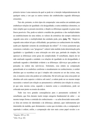 primeiro termo é uma natureza da qual se pode ter a intuição independentemente de
qualquer outra; e em que os outros termos são estabelecidos segundo diferenças
crescentes.
Tais são, portanto, os dois tipos de comparação: uma analisa em unidades para
estabelecer relações de igualdade e de desigualdade; a outra estabelece elementos, os
mais simples que se possam encontrar, e dispõe as diferenças segundo os graus mais
fracos possíveis. Ora, pode-se reduzir a medida das grandezas e das multiplicidades
ao estabelecimento de uma ordem; os valores da aritmética são sempre ordenáveis
segundo uma série: a multiplicidade das unidades pode, pois, [pág. 73] “dispor-se
segundo uma ordem tal que a dificuldade, que pertence ao conhecimento da medida,
acabe por depender somente da consideração da ordem”7
. E é nisso justamente que
consistem o método e seu “progresso”: reduzir toda medida (toda determinação pela
igualdade e a igualdade) a uma colocação em série que, partindo do simples, faz
aparecer as diferenças como graus de complexidade. O semelhante, depois de ter
sido analisado segundo a unidade e as relações de igualdade ou de desigualdade, é
analisado segundo a identidade evidente e as diferenças: diferenças que podem ser
pensadas na ordem das inferências. Entretanto, essa ordem ou comparação
generalizada só se estabelece conforme o encadeamento no conhecimento; o caráter
absoluto que se reconhece ao que é simples não concerne ao ser das coisas, mas,
sim, à maneira como elas podem ser conhecidas. De tal sorte que uma coisa pode ser
absoluta sob certo aspecto e relativa sob outro8
; a ordem pode ser ao mesmo tempo
necessária e natural (em relação ao pensamento) e arbitrária (em relação às coisas),
já que uma mesma coisa, segundo a maneira como a consideramos, pode ser
colocada num ponto ou noutro da ordem.
Tudo isso teve grandes conseqüências para o pensamento ocidental. O
semelhante, que fora durante muito tempo categoria fundamental do saber — ao
mesmo tempo forma e conteúdo do conhecimento — se acha dissociado numa análi-
se feita em termos de identidade e de diferença; ademais, quer indiretamente por
intermédio da medida, quer diretamente e como que nivelada a ela, a comparação é
reportada à ordem; enfim, a comparação não tem mais como papel revelar a or-
7
Regulae, XIV, p. 182.
8
Ibid., VI, p. 103.
 