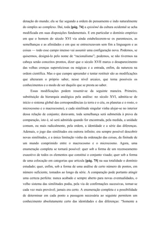 denação do mundo; ela se faz segundo a ordem do pensamento e indo naturalmente
do simples ao complexo. Daí, toda [pág. 74] a epistémê da cultura ocidental se acha
modificada em suas disposições fundamentais. E em particular o domínio empírico
em que o homem do século XVI via ainda estabelecerem-se os parentescos, as
semelhanças e as afinidades e em que se entrecruzavam sem fim a linguagem e as
coisas — todo esse campo imenso vai assumir uma configuração nova. Podemos, se
quisermos, designá-lo pelo nome de “racionalismo”; podemos, se não tivermos na
cabeça senão conceitos prontos, dizer que o século XVII marca o desaparecimento
das velhas crenças supersticiosas ou mágicas e a entrada, enfim, da natureza na
ordem científica. Mas o que cumpre apreender e tentar restituir são as modificações
que alteraram o próprio saber, nesse nível arcaico, que torna possíveis os
conhecimentos e o modo de ser daquilo que se presta ao saber.
Essas modificações podem resumir-se da seguinte maneira. Primeiro,
substituição da hierarquia analógica pela análise: no século XVI, admitia-se de
início o sistema global das correspondências (a terra e o céu, os planetas e o rosto, o
microcosmo e o macrocosmo), e cada similitude singular vinha alojar-se no interior
dessa relação de conjunto; doravante, toda semelhança será submetida à prova da
comparação, isto é, só será admitida quando for encontrada, pela medida, a unidade
comum, ou mais radicalmente, pela ordem, a identidade e a série das diferenças.
Ademais, o jogo das similitudes era outrora infinito; era sempre possível descobrir
novas similitudes, e a única limitação vinha da ordenação das coisas, da finitude de
um mundo comprimido entre o macrocosmo e o microcosmo. Agora, uma
enumeração completa se tornará possível: quer sob a forma de um recenseamento
exaustivo de todos os elementos que constitui o conjunto visado; quer sob a forma
de uma colocação em categorias que articula [pág. 75] na sua totalidade o domínio
estudado; quer, enfim, sob a forma de uma análise de certo número de pontos, em
número suficiente, tomados ao longo da série. A comparação pode portanto atingir
uma certeza perfeita: nunca acabado e sempre aberto para novas eventualidades, o
velho sistema das similitudes podia, pela via de confirmações sucessivas, tornar-se
cada vez mais provável; jamais era certo. A enumeração completa e a possibilidade
de determinar em cada ponto a passagem necessária ao seguinte permitem um
conhecimento absolutamente certo das identidades e das diferenças: “Somente a
 