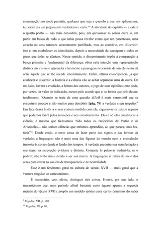 enumeração nos pode permitir, qualquer que seja a questão a que nos apliquemos,
ter sobre ela um julgamento verdadeiro e certo.”9
A atividade do espírito — e este é
o quarto ponto — não mais consistirá, pois, em aproximar as coisas entre si, em
partir em busca de tudo o que nelas possa revelar como que um parentesco, uma
atração ou uma natureza secretamente partilhada, mas ao contrário, em discernir:
isto é, em estabelecer as identidades, depois a necessidade da passagem a todos os
graus que delas se afastam. Nesse sentido, o discernimento impõe à comparação a
busca primeira e fundamental da diferença: obter pela intuição uma representação
distinta das coisas e apreender claramente a passagem necessária de um elemento da
série àquele que se lhe sucede imediatamente. Enfim, última conseqüência, já que
conhecer é discernir, a história e a ciência vão se achar separadas uma da outra. De
um lado, haverá a erudição, a leitura dos autores, o jogo de suas opiniões; este pode,
por vezes, ter valor de indicação, menos pelo acordo que aí se forma que pelo desen-
tendimento: “Quando se trata de uma questão difícil é mais verossímil que se
encontrem poucos e não muitos para descobrir [pág. 76] a verdade a seu respeito.”
Em face dessa história e sem comum medida com ela, erguem-se os juízos seguros
que podemos fazer pelas intuições e seu encadeamento. Eles e só eles constituem a
ciência, e mesmo que tivéssemos “lido todos os raciocínios de Platão e de
Aristóteles,... não seriam ciências que teríamos aprendido, ao que parece, mas his-
tória”10
. Desde então, o texto cessa de fazer parte dos signos e das formas da
verdade; a linguagem não é mais uma das figuras do mundo nem a assinalação
imposta às coisas desde o fundo dos tempos. A verdade encontra sua manifestação e
seu signo na percepção evidente e distinta. Compete às palavras traduzi-la, se o
podem; não terão mais direito a ser sua marca. A linguagem se retira do meio dos
seres para entrar na sua era de transparência e de neutralidade.
Esse é um fenômeno geral na cultura do século XVII — mais geral que a
ventura singular do cartesianismo.
É necessário, com efeito, distinguir três coisas. Houve, por um lado, o
mecanicismo que, num período afinal bastante curto (quase apenas a segunda
metade do século XVII), propôs um modelo teórico para certos domínios do saber
9
Regulae, VII, p. 110.
10
Regulae, III, p. 86.
 