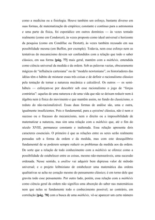 como a medicina ou a fisiologia. Houve também um esforço, bastante diverso em
suas formas, de matematização do empírico; constante e contínuo para a astronomia
e uma parte da física, foi esporádico em outros domínios — às vezes tentado
realmente (como em Condorcet), às vezes proposto como ideal universal e horizonte
da pesquisa (como em Condillac ou Destutt), às vezes também recusado em sua
possibilidade mesma (em Buffon, por exemplo). Todavia, nem esse esforço nem as
tentativas do mecanicismo devem ser confundidos com a relação que todo o saber
clássico, em sua forma [pág. 77] mais geral, mantém com a máthêsis, entendida
como ciência universal da medida e da ordem. Sob as palavras vazias, obscuramente
mágicas de “influência cartesiana” ou de “modelo newtoniano”, os historiadores das
idéias têm o hábito de misturar essas três coisas e de definir o racionalismo clássico
pela tentação de tornar a natureza mecânica e calculável. Os outros — os semi-
hábeis — esforçam-se por descobrir sob esse racionalismo o jogo de “forças
contrárias”: aquelas de uma natureza e de uma vida que não se deixam reduzir nem à
álgebra nem à física do movimento e que mantêm assim, no fundo do classicismo, o
reduto do não-racionalizável. Essas duas formas de análise são, uma e outra,
igualmente insuficientes. Pois o fundamental, para a epistémê clássica, não é nem o
sucesso ou o fracasso do mecanicismo, nem o direito ou a impossibilidade de
matematizar a natureza, mas sim uma relação com a máthêsis que, até o fim do
século XVIII, permanece constante e inalterada. Essa relação apresenta dois
caracteres essenciais. O primeiro é que as relações entre os seres serão realmente
pensadas sob a forma da ordem e da medida, mas com este desequilíbrio
fundamental de se poderem sempre reduzir os problemas da medida aos da ordem.
De sorte que a relação de todo conhecimento com a máthêsis se oferece como a
possibilidade de estabelecer entre as coisas, mesmo não-mensuráveis, uma sucessão
ordenada. Nesse sentido, a análise vai adquirir bem depressa valor de método
universal; e o projeto leibniziano de estabelecer uma matemática das ordens
qualitativas se acha no coração mesmo do pensamento clássico; é em torno dele que
gravita todo esse pensamento. Por outro lado, porém, essa relação com a máthêsis
como ciência geral da ordem não significa uma absorção do saber nas matemáticas
nem que nelas se fundamente todo o conhecimento possível; ao contrário, em
correlação [pág. 78] com a busca de uma máthêsis, vê-se aparecer um certo número
 
