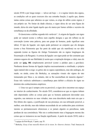 século XVII e por longo tempo — talvez até hoje — é o regime inteiro dos signos,
as condições sob as quais exercem eles sua estranha função; é aquilo que, dentre
tantas outras coisas que sabemos ou que vemos, os erige de súbito como signos; é
seu próprio ser. No limiar da idade clássica, o signo deixa de ser uma figura do
mundo; deixa de estar ligado àquilo que ele marca por liames sólidos e secretos da
semelhança ou da afinidade.
O classicismo o define segundo três variáveis11
. A origem da ligação: um signo
pode ser natural (como o reflexo num espelho designa o que ele reflete) ou de
convenção (como uma palavra, para um grupo de homens, pode significar uma
idéia). O tipo da ligação: um signo pode pertencer ao conjunto que ele designa
(como a boa fisionomia que faz parte da saúde que ela manifesta) ou ser dele
separado (como as figuras do Antigo Testamento são os signos longínquos da
Encarnação e do Resgate). A certeza da ligação: um signo pode ser tão constante que
estamos seguros de sua fidelidade (é assim que a respiração designa a vida); mas ele
pode ser [pág. 80] simplesmente provável (como a palidez para a gravidez).
Nenhuma dessas formas de ligação implica necessariamente a similitude; o próprio
signo natural não a exige: os gritos são os signos espontâneos, mas não análogos, do
medo; ou ainda, como diz Berkeley, as sensações visuais são signos do tato
instaurados por Deus e, no entanto, não se lhe assemelham de maneira alguma12
.
Essas três variáveis substituem a semelhança para definir a eficácia do signo no
domínio dos conhecimentos empíricos.
1. Uma vez que é sempre certo ou provável, o signo deve encontrar seu espaço
no interior do conhecimento. No século XVI, considerava-se que os signos tinham
sido depositados sobre as coisas para que os homens pudessem desvendar seus
segredos, sua natureza ou suas virtudes; mas essa descoberta nada mais era que o
fim último dos signos, a justificação de sua presença; era sua utilização possível, a
melhor, sem dúvida; mas não tinham necessidade de ser conhecidos para existirem:
mesmo se permanecessem silenciosos e se jamais alguém os percebesse, nada
perdiam de sua consistência. Não era o conhecimento mas a linguagem mesma das
coisas que os instaurava na sua função significante. A partir do século XVII, todo o
11
Logique de Port-Royal, 1ª parte, cap. IV.
12
Berkeley. Essay d’une nouvelle théorie de la vision. In: Oeuvres choisies. Trad. francesa de
 